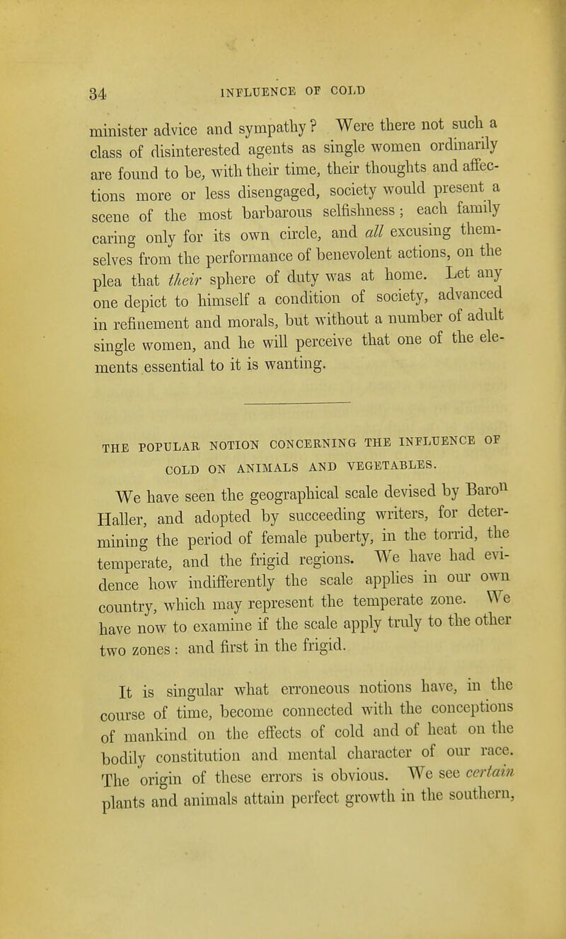 minister advice and sympathy ? Were there not such a class of disinterested agents as single women ordinarily are found to be, with their time, their thoughts and affec- tions more or less disengaged, society would present a scene of the most barbarous selfishness ; each family caring only for its own circle, and all excusing them- selves from the performance of benevolent actions, on the plea that their sphere of duty was at home. Let any one depict to himself a condition of society, advanced in refinement and morals, but without a number of adult single women, and he will perceive that one of the ele- ments essential to it is wanting. THE POPULAR NOTION CONCERNING THE INFLUENCE OF COLD ON ANIMALS AND VEGETABLES. We have seen the geographical scale devised by Baro11 Haller, and adopted by succeeding writers, for deter- mining the period of female puberty, in the torrid, the temperate, and the frigid regions. We have had evi- dence how indifferently the scale applies m our own country, which may represent the temperate zone. We have now to examine if the scale apply truly to the other two zones ; and first in the frigid. It is singular what erroneous notions have, in the course of time, become connected with the conceptions of mankind on the effects of cold and of heat on the bodily constitution and mental character of our race. The origin of these errors is obvious. We see certain plants and animals attain perfect growth in the southern,