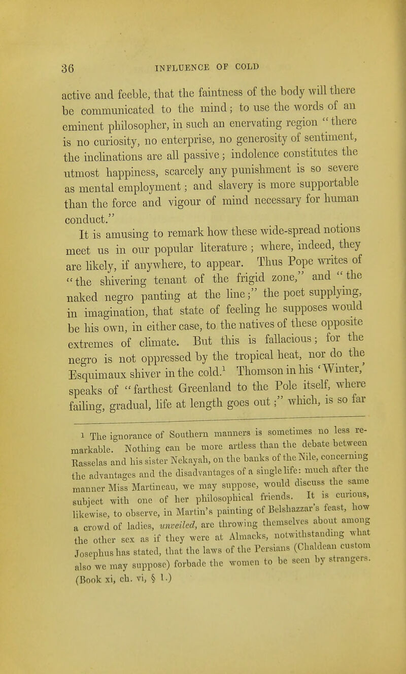 active and feeble, that the faintness of the body will there be communicated to the mind; to use the words of an eminent philosopher, in such an enervating region  there is no curiosity, no enterprise, no generosity of sentiment, the inclinations are all passive; indolence constitutes the utmost happiness, scarcely any punishment is so severe as mental employment; and slavery is more supportable than the force and vigour of mind necessary for human conduct. It is amusing to remark how these wide-spread notions meet us in our popular literature ; where, indeed, they are likely, if anywhere, to appear. Thus Pope writes of the shivering tenant of the frigid zone, and the naked negro panting at the line; the poet supplying, in imagination, that state of feeling he supposes would be his own, in either case, to the natives of these opposite extremes of climate. But this is fallacious; for the negro is not oppressed by the tropical heat, nor do the Esquimaux shiver in the cold.1 Thomson in his < Winter,' speaks of farthest Greenland to the Pole itself, where failing, gradual, life at length goes out; which, is so far i The ignorance of Southern manners is sometimes no less re- markable. Nothing can be more artless than the debate between Rasselas and his sister Nekayah, on the banks of the Nile, concerning the advantages and the disadvantages of a single life: much after the manner Miss Martineau, we may suppose, would discuss the same subject with one of her philosophical friends. It as curious, likewise, to observe, in Martin's painting of Belshazzar s feast, how a crowd of ladies, unveiled, are throwing themselves about among the other sex as if they were at Almacks, notwitbstandmg what Josephushas stated, that the laws of the Persians (Chaldean custom also we may suppose) forbade the women to be seen by strangers. (Book xi, ch. vi, § 1 •)