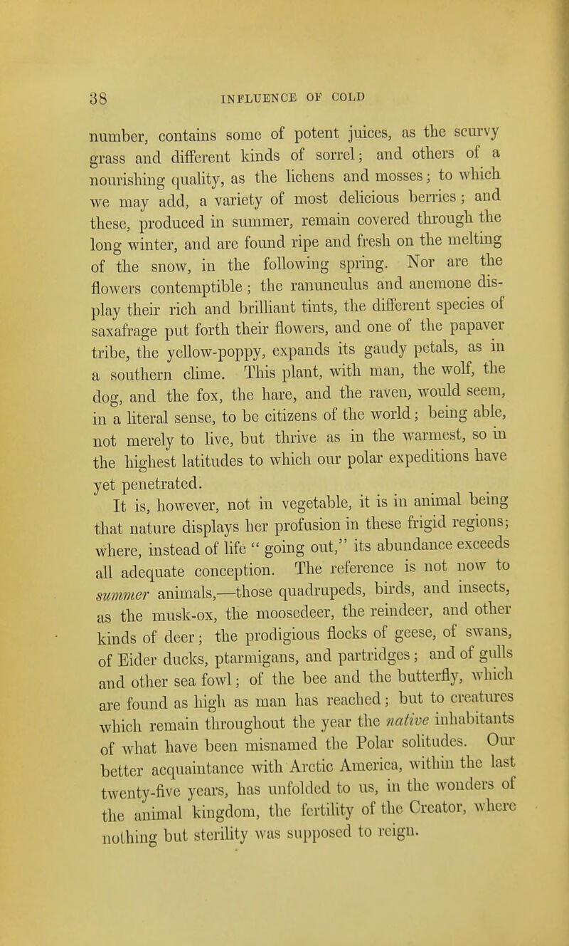 number, contains some of potent juices, as the scurvy grass and different kinds of sorrel; and others of a nourishing quality, as the lichens and mosses; to which we may add, a variety of most delicious berries; and these, produced in summer, remain covered through the long winter, and are found ripe and fresh on the melting of the snow, in the following spring. Nor are the flowers contemptible; the ranunculus and anemone dis- play their rich and brilliant tints, the different species of saxafrage put forth their flowers, and one of the papaver tribe, the yellow-poppy, expands its gaudy petals, as in a southern clime. This plant, with man, the wolf, the dog, and the fox, the hare, and the raven, would seem, in a literal sense, to be citizens of the world; being able, not merely to live, but thrive as in the warmest, so in the highest latitudes to which our polar expeditions have yet penetrated. It is, however, not in vegetable, it is in animal being that nature displays her profusion in these frigid regions; where, instead of life going out, its abundance exceeds all adequate conception. The reference is not now to summer animals,—those quadrupeds, birds, and insects, as the musk-ox, the moosedeer, the reindeer, and other kinds of deer; the prodigious flocks of geese, of swans, of Eider ducks, ptarmigans, and partridges; and of gulls and other sea fowl; of the bee and the butterfly, which are found as high as man has reached; but to creatures which remain throughout the year the native inhabitants of what have been misnamed the Polar solitudes. Our better acquaintance with Arctic America, within the last twenty-five years, has unfolded to us, in the wonders of the animal kingdom, the fertility of the Creator, where nothing but sterility was supposed to reign.