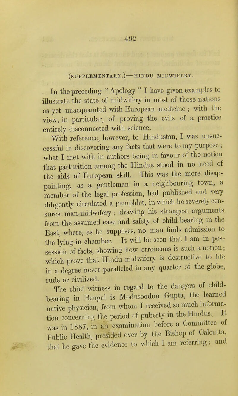 (SUPPLEMENTAllY.)—HINDU MIDWIFERY. In the preceding  Apology  I have given examples to illustrate the state of midwifery in most of those nations as yet unacquainted with European medicine ; with the view, in particular, of proving the evils of a practice entirely disconnected with science. With reference, however, to Hindustan, I was unsuc- cessful in discovering any facts that were to my purpose; what I met with in authors being in favour of the notion that parturition among the Hindus stood in no need of the aids of European skill. This was the more disap- pointing, as a gentleman in a neighbouring town, a member of the legal profession, had published and very diligently circulated a pamphlet, in which he severely cen- sures man-midwifery; drawing his strongest arguments from the assumed ease and safety of child-bearing in the East, where, as he supposes, no man finds admission to the lying-in chamber. It will be seen that I am in pos- session of facts, showing how erroneous is such a notion; which prove that Hindu midwifery is destructive to life in a degree never paralleled in any quarter of the globe, rude or civilized. The chief witness in regard to the dangers ot child- bearing in Bengal is Modusoodun Gupta, the learned native physician, from whom I received so much informa- tion concerning the period of puberty in the Hindus. It was in 1837, in an examination before a Committee ot Public Health, presided over by the Bishop of Calcutta that he gave the evidence to which I am referring; and