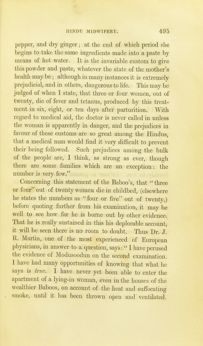 pepper, and dry ginger j at the end of which period she begins to take the same ingredients made into a paste by means of hot water. It is the invariable custom to give this powder and paste, whatever the state of the mother's health may be; although in many instances it is extremely prejudicial, and in others, dangerous to life. This may be judged of when I state, that three or four women, out of twenty, die of fever and tetanus, produced by this treat- ment in six, eight, or ten days after parturition. With regard to medical aid, the doctor is never called in unless the woman is apparently in danger, and the prejudices in favour of these customs are so great among the Hindus, that a medical man would find it very difficult to prevent their being followed. Such prejudices among the built of the people are, I think, as strong as ever, though there are some families which are an exception: the number is very few. Concerning this statement of the Baboo's, that three or four out of twenty women die in childbed, (elsewhere he states the numbers as four or five out of twenty,) before quoting further from his examination, it may be well to see how far he is borne out by other evidence. That he is really sustained in this his deplorable account, it will be seen there is no room to doubt. Thus Dr. J. R. Martin, one of the most experienced of European physicians, in answer to a question, says: I have perused the evidence of Modusoodun on the second examination. I have had many opportunities of knowing that what he says is true. I have never yet been able to enter the apartment of a lying-in woman, even in the houses of the wealthier Baboos, on account of the heat and suffocating smoke, until it has been thrown open and ventilated.