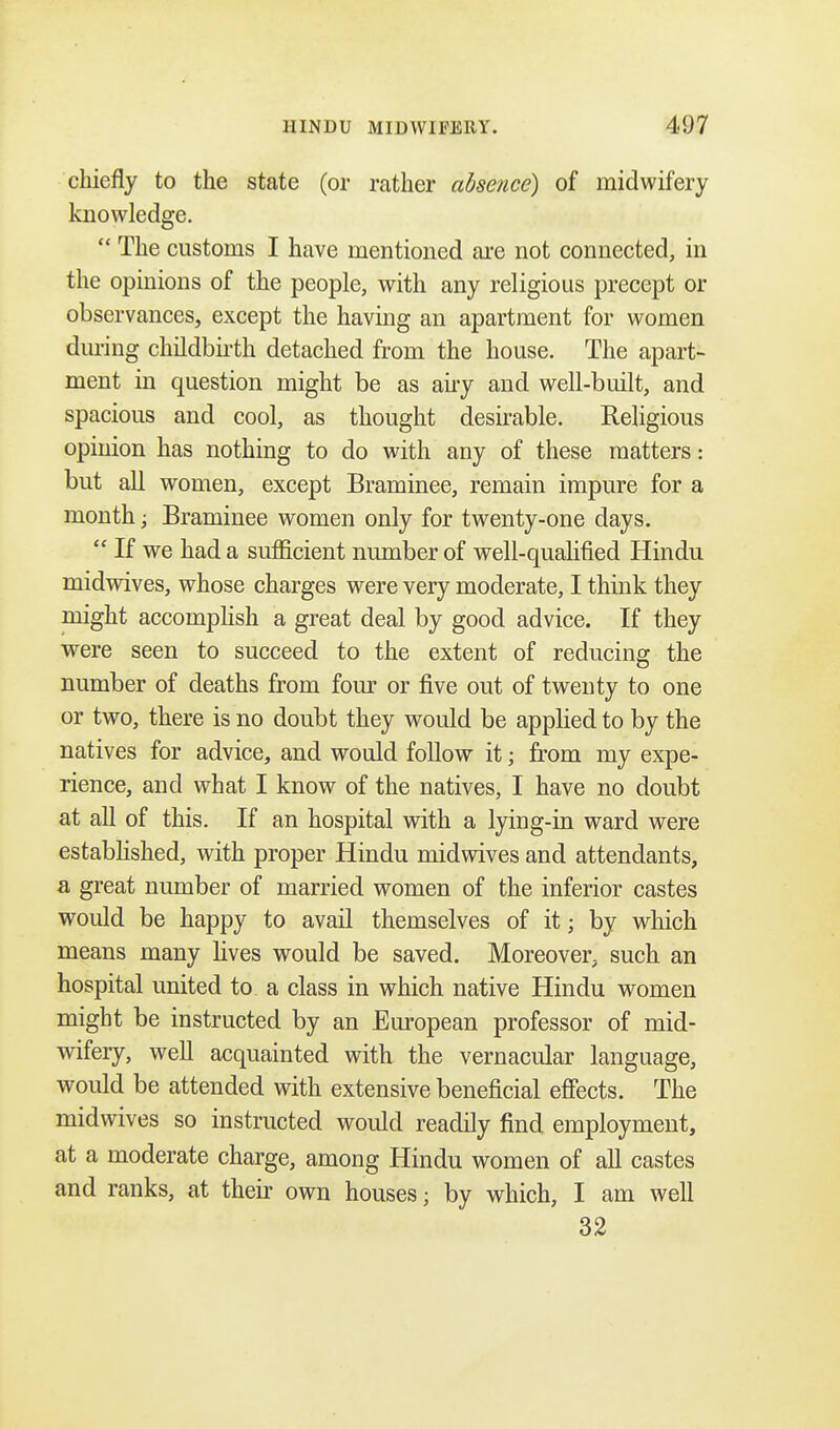 chiefly to the state (or rather absence) of midwifery knowledge. The customs I have mentioned are not connected, in the opinions of the people, with any religious precept or observances, except the having an apartment for women during childbirth detached from the house. The apart- ment in question might be as airy and well-built, and spacious and cool, as thought desirable. Religious opinion has nothing to do with any of these matters: but all women, except Braminee, remain impure for a month; Braminee women only for twenty-one days. If we had a sufficient number of well-qualified Hindu midwives, whose charges were very moderate, I think they might accomplish a great deal by good advice. If they were seen to succeed to the extent of reducing the number of deaths from four or five out of twenty to one or two, there is no doubt they would be applied to by the natives for advice, and would follow it; from my expe- rience, and what I know of the natives, I have no doubt at all of this. If an hospital with a lying-in ward were established, with proper Hindu midwives and attendants, a great number of married women of the inferior castes would be happy to avail themselves of it; by which means many lives would be saved. Moreover, such an hospital united to a class in which native Hindu women might be instructed by an European professor of mid- wifery, well acquainted with the vernacular language, would be attended with extensive beneficial effects. The midwives so instructed would readily find employment, at a moderate charge, among Hindu women of all castes and ranks, at their own houses; by which, I am well 32