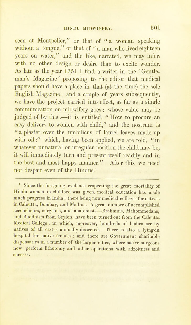 seen at Montpelier, or that of  a woman speaking without a tongue, or that of  a man who lived eighteen years on water, and the like, narrated, we may infer, with no other design or desire than to excite wonder. As late as the year 1751 I find a writer in the ' Gentle- man's Magazine' proposing to the editor that medical papers should have a place in that (at the time) the sole English Magazine; and a couple of years subsequently, we have the project carried into effect, as far as a single communication on midwifery goes j whose value may be judged of by this :—it is entitled,  How to procure an easy delivery to women with child, and the nostrum is  a plaster over the umbilicus of laurel leaves made up with oil: which, having been applied, we are told,  in whatever unnatural or irregular position the child may be, it will immediately turn and present itself readily and in the best and most happy manner. After this we need not despair even of the Hindus.1 1 Since the foregoing evidence respecting the great mortality of Hindu women in childbed was given, medical education has made much progress in India ; there being now medical colleges for natives in Calcutta, Bombay, and Madras. A great number of accomplished accoucheurs, surgeons, and anatomists—Brahmins, Mahommedans, and Buddhists from Ceylon, have been turned out from the Calcutta Medical College ; in which, moreover, hundreds of bodies are by natives of all castes annually dissected. There is also a lying-in hospital for native females; and there are Government charitable dispensaries in a number of the larger cities, where native surgeons now perform lithotomy and other operations with adroitness and success.
