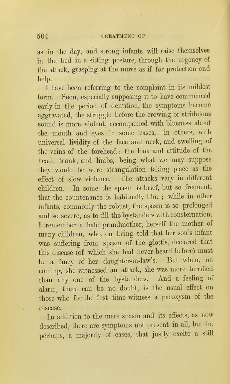 as in the day, and strong infants will raise themselves in the bed in a sitting posture, through the urgency of the attack, grasping at the nurse as if for protection and help. I have been referring to the complaint in its mildest form. Soon, especially supposing it to have commenced early in the period of dentition, the symptoms become aggravated, the struggle before the crowing or stridulous sound is more violent, accompanied with blueness about the mouth and eyes in some cases,—in others, with universal lividity of the face and neck, and swelling of the veins of the forehead: the look and attitude of the head, trunk, and limbs, being what we may suppose they would be were strangulation taking place as the effect of slow violence. The attacks vary in different children. In some the spasm is brief, but so frequent, that the countenance is habitually blue ; while in other infants, commonly the robust, the spasm is so prolonged and so severe, as to fill the bystanders with consternation. I remember a hale grandmother, herself the mother of many children, who, on being told that her son's infant was suffering from spasm of the glottis, declared that this disease (of which she had never heard before) must be a fancy of her daughter-in-law's. But when, on coming, she witnessed an attack, she was more terrified than any one of the bystanders. And a feeling of alarm, there can be no doubt, is the usual effect on those who for the first time witness a paroxysm of the disease. In addition to the mere spasm and its effects, as now described, there are symptoms not present in all, but in, perhaps, a majority of cases, that justly excite a still