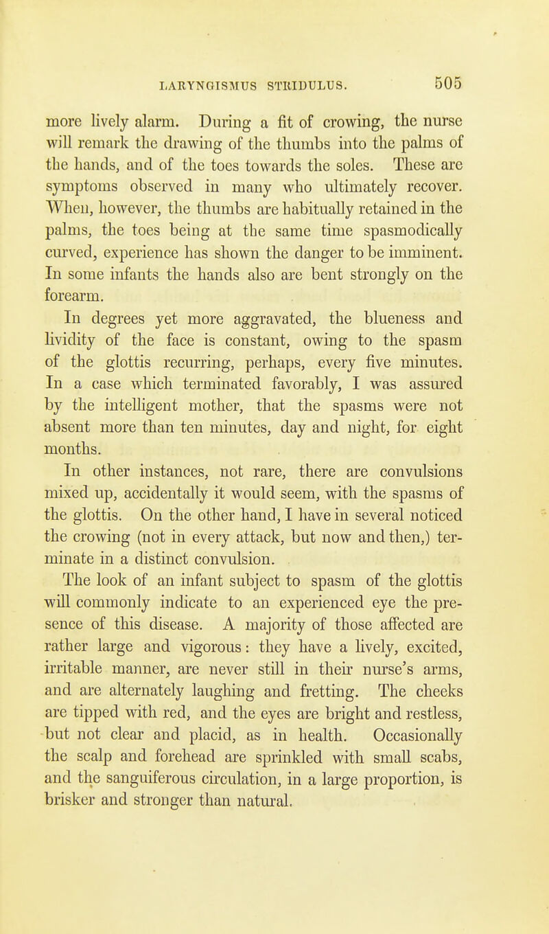 more lively alarm. During a fit of crowing, the nurse will remark the drawing of the thumbs into the palms of the hands, and of the toes towards the soles. These are symptoms observed in many who ultimately recover. When, however, the thumbs are habitually retained in the palms, the toes being at the same time spasmodically curved, experience has shown the danger to be imminent. In some infants the hands also are bent strongly on the forearm. In degrees yet more aggravated, the blueness and lividity of the face is constant, owing to the spasm of the glottis recurring, perhaps, every five minutes. In a case which terminated favorably, I was assured by the intelligent mother, that the spasms were not absent more than ten minutes, day and night, for eight months. In other instances, not rare, there are convulsions mixed up, accidentally it would seem, with the spasms of the glottis. On the other hand, I have in several noticed the crowing (not in every attack, but now and then,) ter- minate in a distinct convulsion. The look of an infant subject to spasm of the glottis will commonly indicate to an experienced eye the pre- sence of this disease. A majority of those affected are rather large and vigorous: they have a livery, excited, irritable manner, are never still in their nurse's arms, and are alternately laughing and fretting. The cheeks are tipped with red, and the eyes are bright and restless, but not clear and placid, as in health. Occasionally the scalp and forehead are sprinkled with small scabs, and the sanguiferous circulation, in a large proportion, is brisker and stronger than natural.