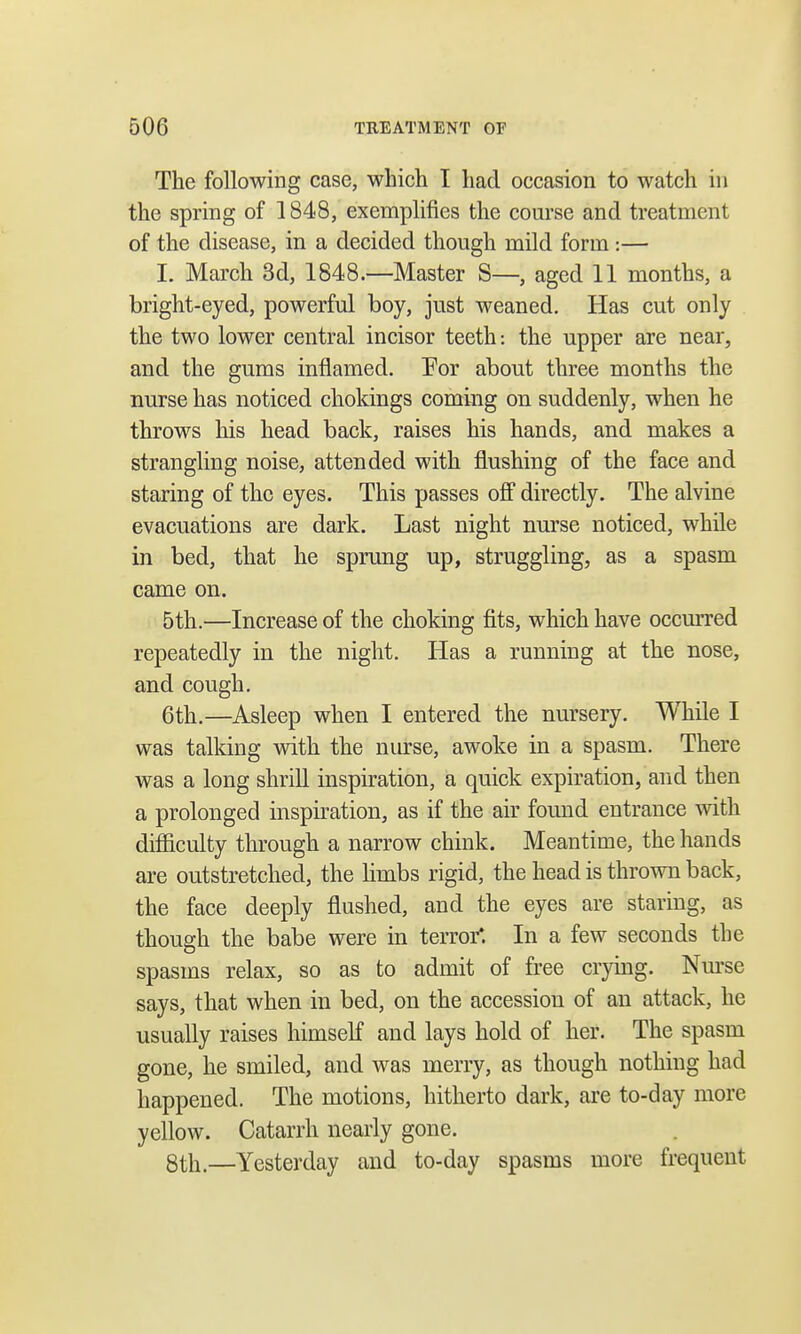 The following case, which I had occasion to watch in the spring of 1848, exemplifies the course and treatment of the disease, in a decided though mild form :— I. March 3d, 1848.—Master S—, aged 11 months, a bright-eyed, powerful boy, just weaned. Has cut only the two lower central incisor teeth: the upper are near, and the gums inflamed. For about three months the nurse has noticed chokings coming on suddenly, when he throws his head back, raises his hands, and makes a strangling noise, attended with flushing of the face and staring of the eyes. This passes off directly. The alvine evacuations are dark. Last night nurse noticed, while in bed, that he sprung up, struggling, as a spasm came on. 5th.—Increase of the choking fits, which have occurred repeatedly in the night. Has a running at the nose, and cough. 6th.—Asleep when I entered the nursery. While I was talking with the nurse, awoke in a spasm. There was a long shrill inspiration, a quick expiration, and then a prolonged inspiration, as if the air found entrance with difficulty through a narrow chink. Meantime, the hands are outstretched, the limbs rigid, the head is thrown back, the face deeply flushed, and the eyes are staring, as though the babe were in terror*. In a few seconds the spasms relax, so as to admit of free crying. Nurse says, that when in bed, on the accession of an attack, he usually raises himself and lays hold of her. The spasm gone, he smiled, and was merry, as though nothing had happened. The motions, hitherto dark, are to-day more yellow. Catarrh nearly gone. 8th.—Yesterday and to-day spasms more frequent