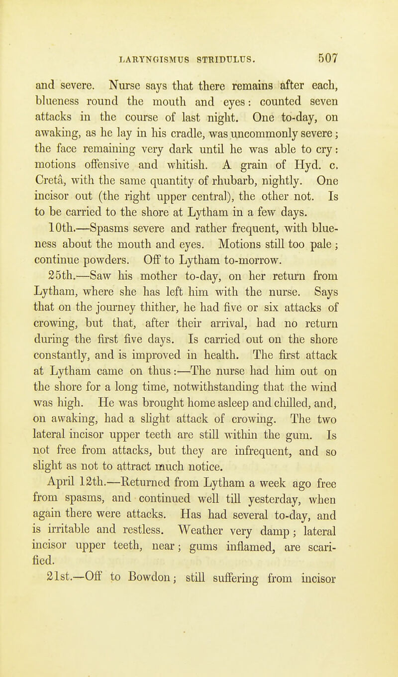 and severe. Nurse says that there remains after each, blueness round the mouth and eyes: counted seven attacks in the course of last night. One to-day, on awaking, as he lay in his cradle, was uncommonly severe; the face remaining very dark until he was able to cry: motions offensive and whitish. A grain of Hyd. c. Creta, with the same quantity of rhubarb, nightly. One incisor out (the right upper central), the other not. Is to be carried to the shore at Lytham in a few days. 10th.—Spasms severe and rather frequent, with blue- ness about the mouth and eyes. Motions still too pale ; continue powders. Off to Lytham to-morrow. 25th.—Saw his mother to-day, on her return from Lytham, where she has left him with the nurse. Says that on the journey thither, he had five or six attacks of crowing, but that, after their arrival, had no return during the first five days. Is carried out on the shore constantly, and is improved in health. The first attack at Lytham came on thus:—The nurse had him out on the shore for a long time, notwithstanding that the wind was high. He was brought home asleep and chilled, and, on awaking, had a slight attack of crowing. The two lateral incisor upper teeth are still within the gum. Is not free from attacks, but they are infrequent, and so slight as not to attract much notice. April 12th.—Returned from Lytham a week ago free from spasms, and continued well till yesterday, when again there were attacks. Has had several to-day, and is irritable and restless. Weather very damp; lateral incisor upper teeth, near; gums inflamed, are scari- fied. 21st.—Off to Bowdon; still suffering from incisor