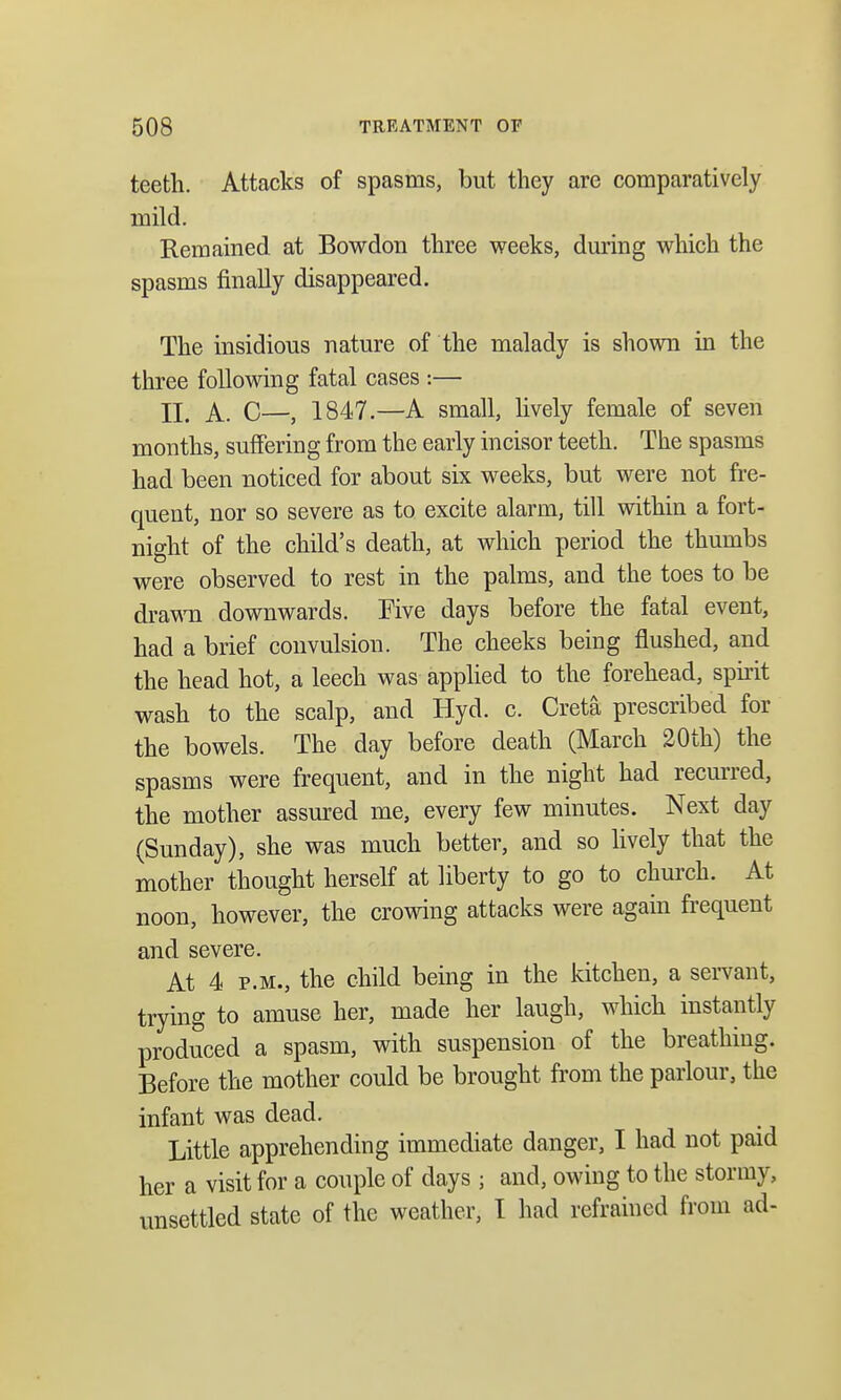 teeth. Attacks of spasms, but they are comparatively mild. Remained at Bowdon three weeks, during which the spasms finally disappeared. The insidious nature of the malady is shown in the three following fatal cases :— II. A. C—, 1847.—A small, lively female of seven months, suffering from the early incisor teeth. The spasms had been noticed for about six weeks, but were not fre- quent, nor so severe as to excite alarm, till within a fort- night of the child's death, at which period the thumbs were observed to rest in the palms, and the toes to be drawn downwards. Five days before the fatal event, had a brief convulsion. The cheeks being flushed, and the head hot, a leech was applied to the forehead, spirit wash to the scalp, and Hyd. c. Creta prescribed for the bowels. The day before death (March 20th) the spasms were frequent, and in the night had recurred, the mother assured me, every few minutes. Next day (Sunday), she was much better, and so lively that the mother thought herself at liberty to go to church. At noon, however, the crowing attacks were again frequent and severe. At 4 p.m., the child being in the kitchen, a servant, trying to amuse her, made her laugh, which instantly produced a spasm, with suspension of the breathing. Before the mother could be brought from the parlour, the infant was dead. Little apprehending immediate danger, I had not paid her a visit for a couple of days ; and, owing to the stormy, unsettled state of the weather, I had refrained from ad-