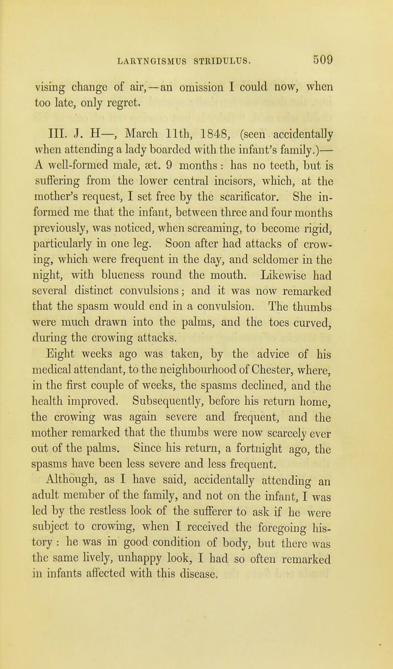 vising change of air,—an omission I could now, when too late, only regret. III. J. H—, March 11th, 1848, (seen accidentally when attending a lady boarded with the infant's family.)— A well-formed male, set. 9 months : has no teeth, but is suffering from the lower central incisors, which, at the mother's request, I set free by the scarificator. She in- formed me that the infant, between three and four months previously, was noticed, when screaming, to become rigid, particularly in one leg. Soon after had attacks of crow- ing, which were frequent in the day, and seldomer in the night, with blueness round the mouth. Likewise had several distinct convulsions; and it was now remarked that the spasm would end in a convulsion. The thumbs were much drawn into the palms, and the toes curved, during the crowing attacks. Eight weeks ago was taken, by the advice of his medical attendant, to the neighbourhood of Chester, where, in the first couple of weeks, the spasms declined, and the health improved. Subsequently, before his return home, the crowing was again severe and frequent, and the mother remarked that the thumbs were now scarcely ever out of the palms. Since his return, a fortnight ago, the spasms have been less severe and less frequent. Although, as I have said, accidentally attending an adult member of the family, and not on the infant, I was led by the restless look of the sufferer to ask if he were subject to crowing, when I received the foregoing his- tory : he was in good condition of body, but there was the same lively, unhappy look, I had so often remarked in infants affected with this disease.