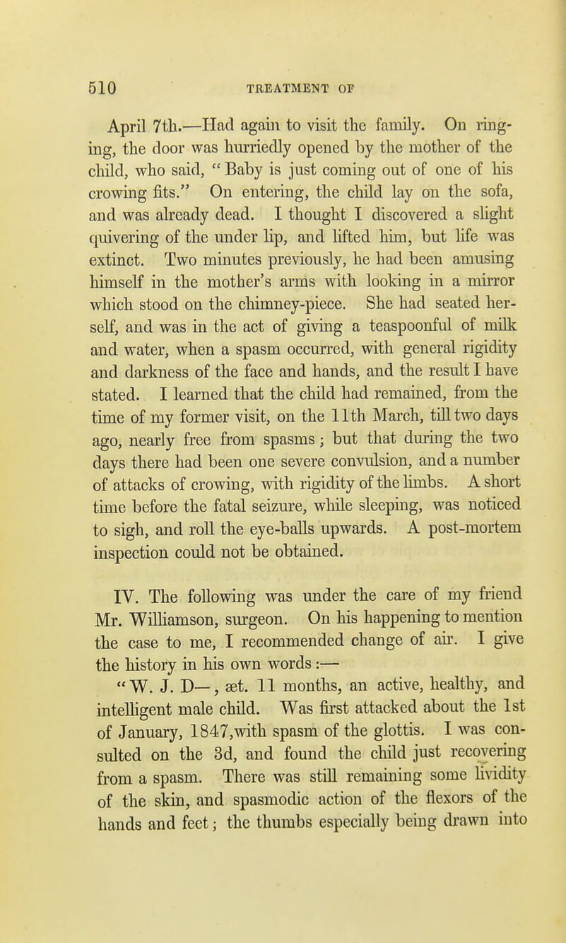 April 7th.—Had again to visit the family. On ring- ing, the door was hurriedly opened by the mother of the child, who said,  Baby is just coming out of one of his crowing fits. On entering, the child lay on the sofa, and was already dead. I thought I discovered a slight quivering of the under lip, and lifted him, but life was extinct. Two minutes previously, he had been amusing himself in the mother's arms with looking in a mirror which stood on the chimney-piece. She had seated her- self, and was in the act of giving a teaspoonful of milk and water, when a spasm occurred, with general rigidity and darkness of the face and hands, and the result I have stated. I learned that the child had remained, from the time of my former visit, on the 11th March, till two days ago, nearly free from spasms; but that during the two days there had been one severe convulsion, and a number of attacks of crowing, with rigidity of the limbs. A short time before the fatal seizure, while sleeping, was noticed to sigh, and roll the eye-balls upwards. A post-mortem inspection could not be obtained. IV. The following was under the care of my friend Mr. Williamson, surgeon. On his happening to mention the case to me, I recommended change of air. I give the history in his own words :— W. J. D—, set. 11 months, an active, healthy, and intelligent male child. Was first attacked about the 1st of January, 1847,with spasm of the glottis. I was con- sulted on the 3d, and found the child just recovering from a spasm. There was still remaining some lividity of the skin, and spasmodic action of the flexors of the hands and feet; the thumbs especially being drawn into