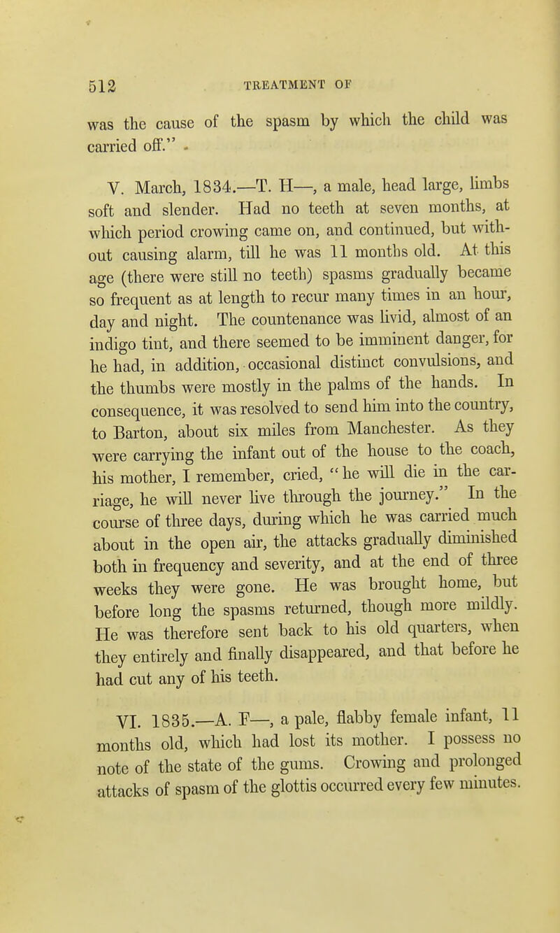 was the cause of the spasm by which the child was carried off. - V. March, 1834.—T. H—, a male, head large, limbs soft and slender. Had no teeth at seven months, at which period crowing came on, and continued, but with- out causing alarm, till he was 11 months old. At this age (there were still no teeth) spasms gradually became so frequent as at length to recur many times in an hour, day and night. The countenance was livid, almost of an indigo tint, and there seemed to be imminent danger, for he had, in addition, occasional distinct convulsions, and the thumbs were mostly in the palms of the hands. In consequence, it was resolved to send him into the country, to Barton, about six miles from Manchester. As they were carrying the infant out of the house to the coach, his mother, I remember, cried,  he will die in the car- riage, he will never live through the journey. In the course of three days, during which he was carried much about in the open air, the attacks gradually diminished both in frequency and severity, and at the end of three weeks they were gone. He was brought home, but before long the spasms returned, though more mildly. He was therefore sent back to his old quarters, when they entirely and finally disappeared, and that before he had cut any of his teeth. VI. 1835.—A. F—, a pale, flabby female infant, 11 months old, which had lost its mother. I possess no note of the state of the gums. Crowing and prolonged attacks of spasm of the glottis occurred every few minutes.