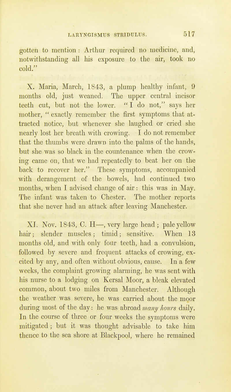 gotten to mention : Arthur required no medicine, and, notwithstanding all his exposure to the air, took no cold. X. Maria, March, 1843, a plump healthy infant, 9 months old, just weaned. The upper central incisor teeth cut, but not the lower.  I do not, says her mother,  exactly remember the first symptoms that at- tracted notice, but whenever she laughed or cried she nearly lost her breath with crowing. I do not remember that the thumbs were drawn into the palms of the hands, but she was so black in the countenance when the crow- ing came on, that we had repeatedly to beat her on the back to recover her. These symptoms, accompanied with derangement of the bowels, had continued two months, when I advised change of air: this was in May. The infant was taken to Chester. The mother reports that she never had an attack after leaving Manchester. XI. Nov. 1843, C. H—, very large head • pale yellow hair; slender muscles; timid; sensitive. When 13 months old, and with only four teeth, had a convulsion, followed by severe and frequent attacks of crowing, ex- cited by any, and often without obvious, cause. In a few weeks, the complaint growing alarming, he was sent with his nurse to a lodging on Kersal Moor, a bleak elevated common, about two miles from Manchester. Although the weather was severe, he was carried about the moor during most of the day: he was abroad many hours daily. In the course of three or four weeks the symptoms were mitigated; but it was thought advisable to take him thence to the sea shore at Blackpool, where he remained