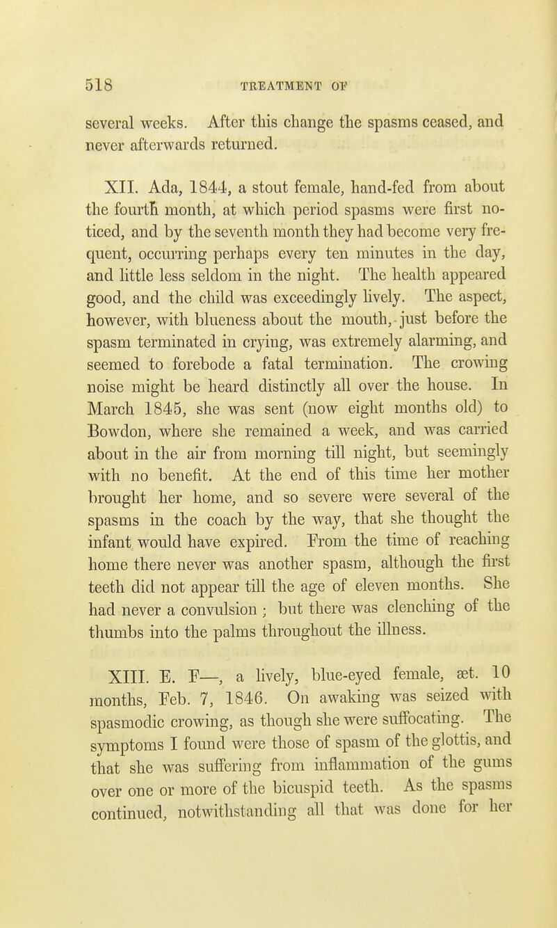 several weeks. After this change the spasms ceased, and never afterwards returned. XII. Ada, 1844, a stout female, hand-fed from about the fourth month, at which period spasms were first no- ticed, and by the seventh month they had become very fre- quent, occurring perhaps every ten minutes in the day, and little less seldom in the night. The health appeared good, and the child was exceedingly lively. The aspect, however, with blueness about the mouth,-just before the spasm terminated in crying, was extremely alarming, and seemed to forebode a fatal termination. The crowing noise might be heard distinctly all over the house. In March 1845, she was sent (now eight months old) to Bowdon, where she remained a week, and was carried about in the air from morning till night, but seemingly with no benefit. At the end of this time her mother brought her home, and so severe were several of the spasms in the coach by the way, that she thought the infant would have expired. From the time of reaching home there never was another spasm, although the first teeth did not appear till the age of eleven months. She had never a convulsion ; but there was clenching of the thumbs into the palms throughout the illness. XIII. E. F—, a lively, blue-eyed female, aet. 10 months, Feb. 7, 1846. On awaking was seized with spasmodic crowing, as though she were suffocating. The symptoms I found were those of spasm of the glottis, and that she was suffering from inflammation of the gums over one or more of the bicuspid teeth. As the spasms continued, notwithstanding all that was done for her