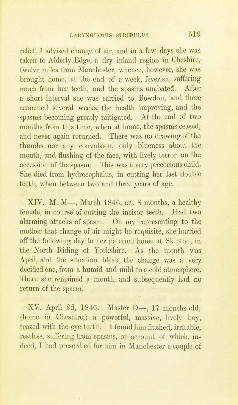 relief, I advised change of air, and in a few days she was taken to Alderly Edge, a dry inland region in Cheshire, twelve miles from Manchester, whence, however, she was brought home, at the end of a week, feverish, suffering much from her teeth, and the spasms unabated. After a short interval she was carried to Bowdon, and there remained several weeks, the health improving, and the spasms becoming greatly mitigated. At the end of two months from this time, when at home, the spasms ceased, and never again returned. There was no drawing of the thumbs nor any convulsion, only blueness about the mouth, and flushing of the face, with lively terror on the accession of the spasm. This was a very precocious child. She died from hydrocephalus, in cutting her last double teeth, when between two and three years of age. XIV. M. M—, March 1846, set. 8 months, a healthy female, in course of cutting the incisor teeth. Had two alarming attacks of spasm. On my representing to the mother that change of air might be requisite, she hurried off the following day to her paternal home at Skipton, in the North Riding of Yorkshire. As the month was April, and the situation bleak, the change was a very decided one, from a humid and mild to a cold atmosphere. There she remained a month, and subsequently had no return of the spasm. XV. April 2d, 1846. Master D—, 17 months old, (home in Cheshire,) a powerful, massive, lively boy, teazed with the eye teeth. I found him flushed, irritable, restless, suffering from spasms, on account of which, in- deed, I had prescribed for him in Manchester a couple of