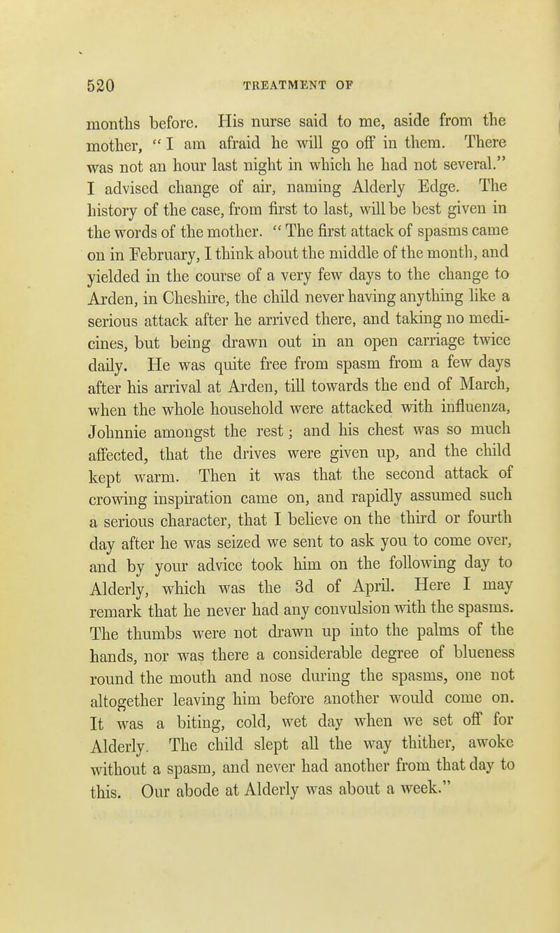 months before. His nurse said to me, aside from the mother, I am afraid he will go off in them. There was not an hour last night in which he had not several. I advised change of air, naming Alderly Edge. The history of the case, from first to last, will be best given in the words of the mother.  The first attack of spasms came on in February, I think about the middle of the month, and yielded in the course of a very few days to the change to Arden, in Cheshire, the child never having anything like a serious attack after he arrived there, and taking no medi- cines, but being drawn out in an open carriage twice daily. He was quite free from spasm from a few days after his arrival at Arden, till towards the end of March, when the whole household were attacked with influenza, Johnnie amongst the rest • and his chest was so much affected, that the drives were given up, and the child kept warm. Then it was that the second attack of crowing inspiration came on, and rapidly assumed such a serious character, that I believe on the third or fourth clay after he was seized we sent to ask you to come over, and by your advice took him on the following day to Alderly, which was the 3d of April. Here I may remark that he never had any convulsion with the spasms. The thumbs were not drawn up into the palms of the hands, nor was there a considerable degree of blueness round the mouth and nose during the spasms, one not altogether leaving him before another would come on. It was a biting, cold, wet day when we set off for Alderly. The child slept all the way thither, awoke without a spasm, and never had another from that day to this. Our abode at Alderly was about a week.