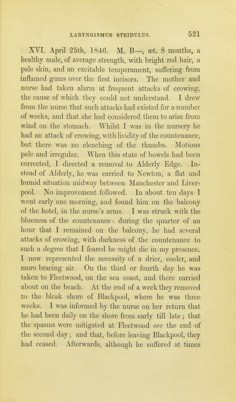 XVI. April 25th, 1846. M. B—, set. 8 months, a healthy male, of average strength, with bright red hair, a pale skin, and an excitable temperament, suffering from inflamed gums over the first incisors. The mother and nurse had taken alarm at frequent attacks of crowing, the cause of which they could not understand. I drew from the nurse that such attacks had existed for a number of weeks, and that she had considered them to arise from wind on the stomach. Whilst I was in the nursery he had an attack of crowing, with lividity of the countenance, but there was no clenching of the thumbs. Motions pale and irregular. When this state of bowels had been corrected, I directed a removal to Alderly Edge. In- stead of Alderly, he was carried to Newton, a flat and humid situation midway between Manchester and Liver- pool. No improvement followed. In about ten days I went early one morning, and found him on the balcony of the hotel, in the nurse's arms. I was struck with the blueness of the countenance: during the quarter of an hour that I remained on the balcony, he had several attacks of crowing, with darkness of the countenance to such a degree that I feared he might die in my presence. I now represented the necessity of a drier, cooler, and more bracing air. On the third or fourth day he was taken to Fleetwood, on the sea coast, and there carried about on the beach. At the end of a week they removed to the bleak shore of Blackpool, where he was three weeks. I was informed by the nurse on her return that he had been daily on the shore from early till late; that the spasms were mitigated at Fleetwood ere the end of the second day; and that, before leaving Blackpool, they had ceased. Afterwards, although he suffered at times