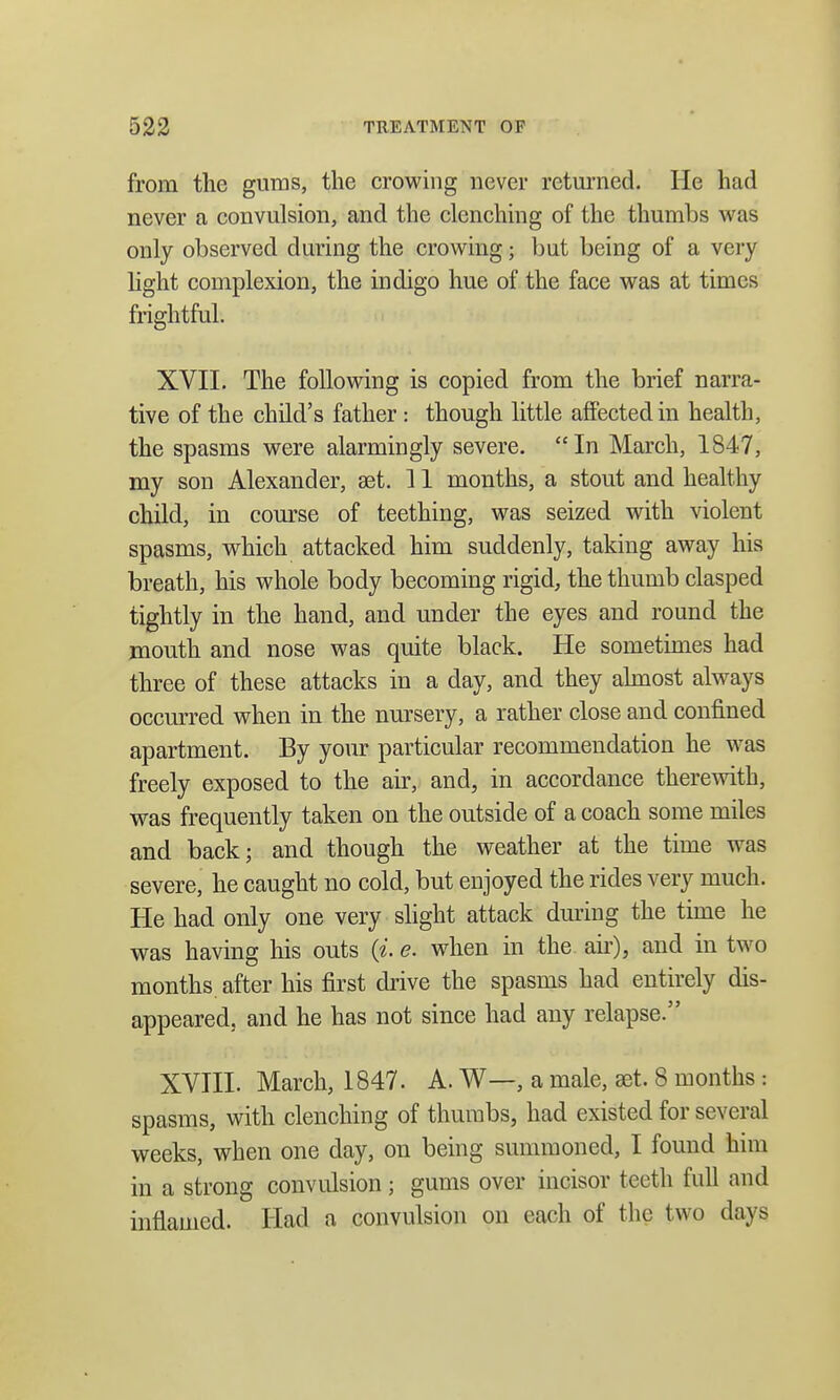 from the gums, the crowing never returned. He had never a convulsion, and the clenching of the thumbs was only observed during the crowing; but being of a very light complexion, the indigo hue of the face was at times frightful. XVII. The following is copied from the brief narra- tive of the child's father : though little affected in health, the spasms were alarmingly severe. In March, 1847, my son Alexander, aet. 11 months, a stout and healthy child, in course of teething, was seized with violent spasms, which attacked him suddenly, taking away his breath, his whole body becoming rigid, the thumb clasped tightly in the hand, and under the eyes and round the mouth and nose was quite black. He sometimes had three of these attacks in a day, and they almost always occurred when in the nursery, a rather close and confined apartment. By your particular recommendation he was freely exposed to the air, and, in accordance therewith, was frequently taken on the outside of a coach some miles and back; and though the weather at the time was severe, he caught no cold, but enjoyed the rides very much. He had only one very slight attack during the time he was having his outs («'. e. when in the air), and in two months after his first drive the spasms had entirely dis- appeared, and he has not since had any relapse. XVIII. March, 1847. A. W—, a male, set. 8 months : spasms, with clenching of thumbs, had existed for several weeks, when one day, on being summoned, I found him in a strong convulsion; gums over incisor teeth full and inflamed. Had a convulsion on each of the two days