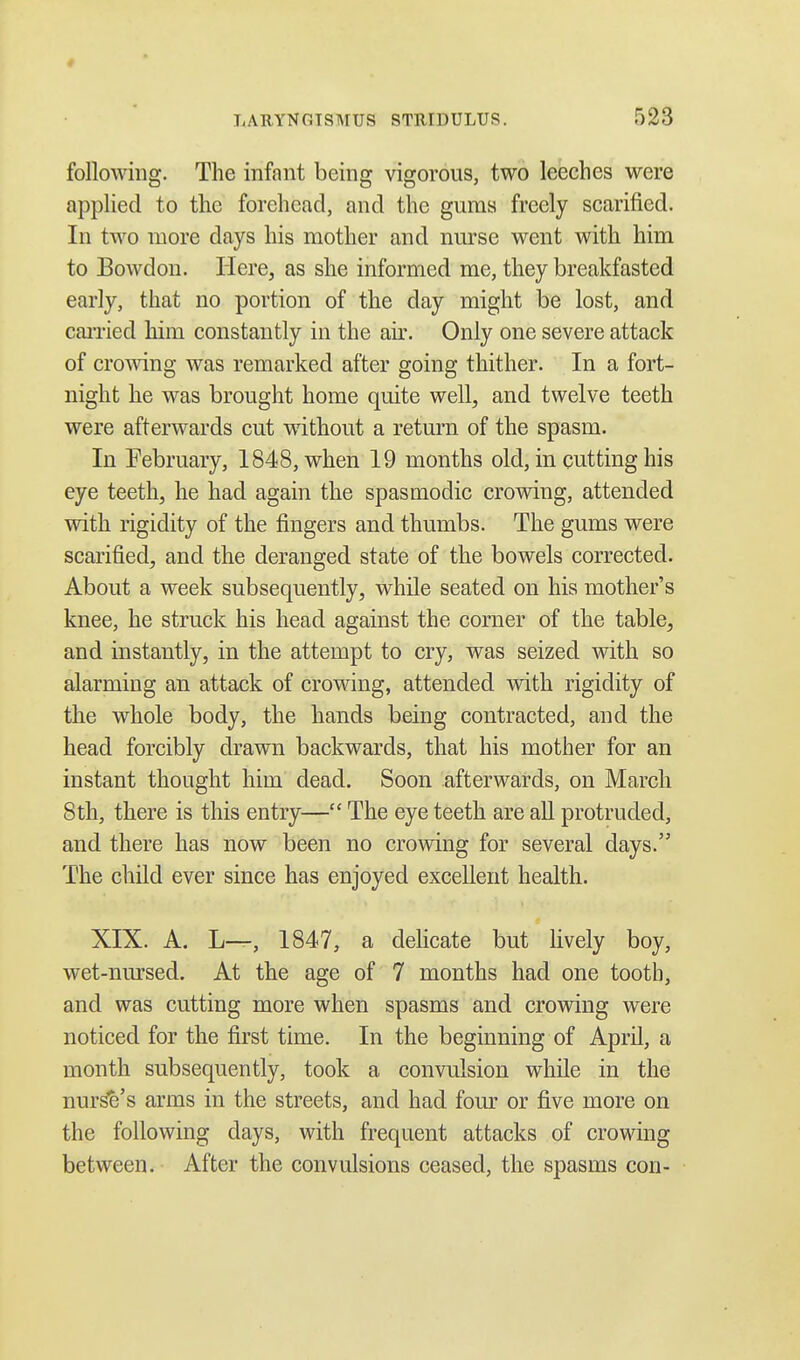 following. The infant being vigorous, two leeches were applied to the forehead, and the gums freely scarified. In two more days his mother and nurse went with him to Bowdon. Here, as she informed me, they breakfasted early, that no portion of the day might be lost, and carried him constantly in the air. Only one severe attack of crowing was remarked after going thither. In a fort- night he was brought home quite well, and twelve teeth were afterwards cut without a return of the spasm. In February, 1848, when 19 months old, in cutting his eye teeth, he had again the spasmodic crowing, attended with rigidity of the fingers and thumbs. The gums were scarified, and the deranged state of the bowels corrected. About a week subsequently, while seated on his mother's knee, he struck his head against the corner of the table, and instantly, in the attempt to cry, was seized with so alarming an attack of crowing, attended with rigidity of the whole body, the hands being contracted, and the head forcibly drawn backwards, that his mother for an instant thought him dead. Soon afterwards, on March 8th, there is this entry— The eye teeth are all protruded, and there has now been no crowing for several days. The child ever since has enjoyed excellent health. XIX. A. L—, 1847, a delicate but lively boy, wet-nursed. At the age of 7 months had one tooth, and was cutting more when spasms and crowing were noticed for the first time. In the beginning of April, a month subsequently, took a convulsion while in the nurse's arms in the streets, and had four or five more on the following days, with frequent attacks of crowing between. After the convulsions ceased, the spasms con-