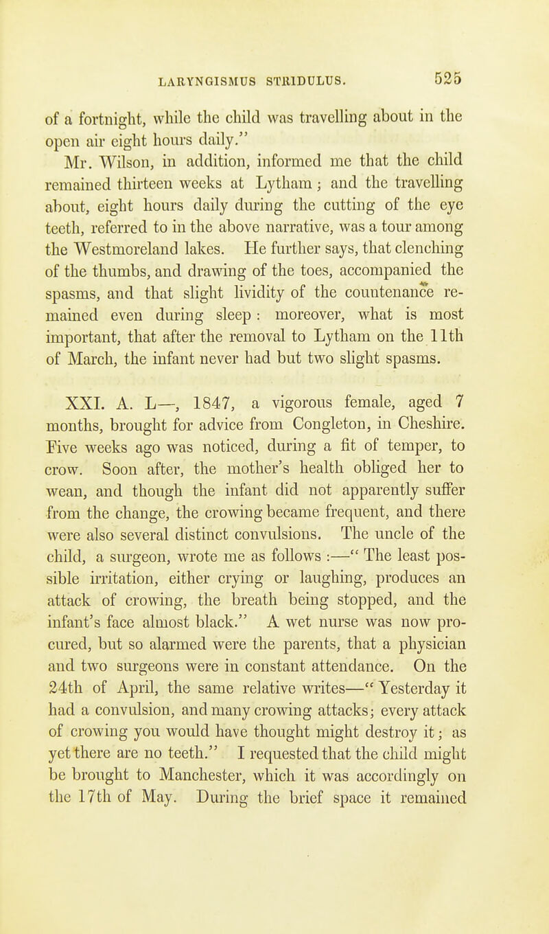 of a fortnight, while the child was travelling about in the open air eight hours daily. Mr. Wilson, in addition, informed rne that the child remained thirteen weeks at Lytham; and the travelling about, eight hours daily during the cutting of the eye teeth, referred to in the above narrative, was a tour among the Westmoreland lakes. He further says, that clenching of the thumbs, and drawing of the toes, accompanied the spasms, and that slight liviclity of the countenance re- mained even during sleep: moreover, what is most important, that after the removal to Lytham on the 11th of March, the infant never had but two slight spasms. XXL A. L—, 1847, a vigorous female, aged 7 months, brought for advice from Congleton, in Cheshire. Five weeks ago was noticed, during a fit of temper, to crow. Soon after, the mother's health obliged her to wean, and though the infant did not apparently suffer from the change, the crowing became frequent, and there were also several distinct convulsions. The uncle of the child, a surgeon, wrote me as follows :— The least pos- sible irritation, either crying or laughing, produces an attack of crowing, the breath being stopped, and the infant's face almost black. A wet nurse was now pro- cured, but so alarmed were the parents, that a physician and two surgeons were in constant attendance. On the 24th of April, the same relative writes— Yesterday it had a convulsion, and many crowing attacks; every attack of crowing you would have thought might destroy it; as yet there are no teeth. I requested that the child might be brought to Manchester, which it was accordingly on the 17th of May. During the brief space it remained