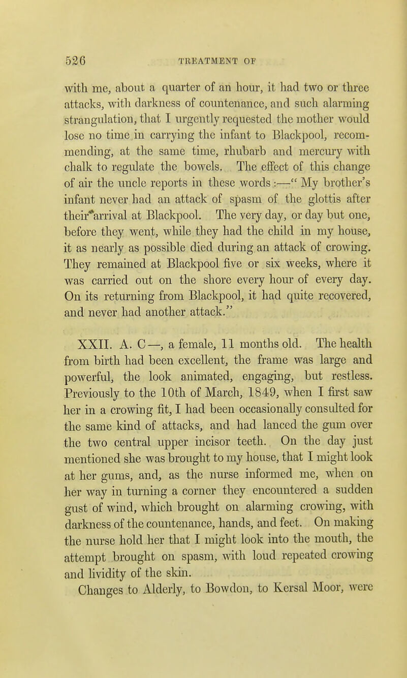 with Hie, about a quarter of an hour, it had two or three attacks, with darkness of countenance, and such alarming strangulation, that I urgently requested the mother would lose no time in carrying the infant to Blackpool, recom- mending, at the same time, rhubarb and mercury with chalk to regulate the bowels. The effect of this change of air the uncle reports in these words ;— My brother's infant never had an attack of spasm of the glottis after their*arrival at Blackpool. The very day, or day but one, before they went, while they had the child in my house, it as nearly as possible died during an attack of crowing. They remained at Blackpool five or six weeks, where it was carried out on the shore every hour of every day. On its returning from Blackpool, it had quite recovered, and never had another attack. XXII. A. C—, a female, 11 months old. The health from birth had been excellent, the frame was large and powerful, the look animated, engaging, but restless. Previously to the 10th of March, 1849, when I first saw her in a crowing fit, I had been occasionally consulted for the same kind of attacks, and had lanced the gum over the two central upper incisor teeth. On the day just mentioned she was brought to my house, that I might look at her gums, and, as the nurse informed me, when on her way in turning a corner they encountered a sudden gust of wind, which brought on alarming crowing, with darkness of the countenance, hands, and feet. On making the nurse hold her that I might look into the mouth, the attempt brought on spasm, with loud repeated crowing and lividity of the skin. Changes to Alderly, to Bowdon, to Kersal Moor, were