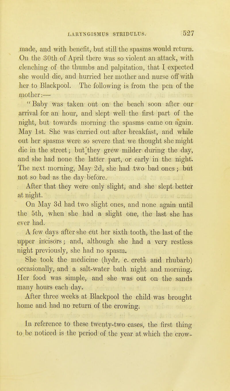 made, and with benefit, but still the spasms would return. On the 30 th of April there was so violent an attack, with clenching of the thumbs and palpitation, that I expected she would die, and hurried her mother and nurse off with her to Blackpool. The following is from the pen of the mother:— Baby was taken out on the beach soon after our arrival for an hour, and slept well the first part of the night, but towards morning the spasms came on again. May 1st. She was carried out after breakfast, and while out her spasms were so severe that we thought she might die in the street; biuTthey grew milder dming the day, and she had none the latter part, or early in the night. The next morning, May 2d, she had two bad ones; but not so bad as the day before. After that they were only slight, and she slept better at night. On May 3d had two slight ones, and none again until the 5th, when she had a slight one, the last she has ever had. A few days after she cut her sixth tooth, the last of the upper incisors; and, although she had a very restless night previously, she had no spasm. She took the medicine (hydr. c. creta and rhubarb) occasionally, and a salt-water bath night and morning. Her food was simple, and she was out on the sands many hours each day. After three weeks at Blackpool the child was brought home and had no return of the crowing. In reference to these twenty-two cases, the first thing to be noticed is the period of the year at which the crow-