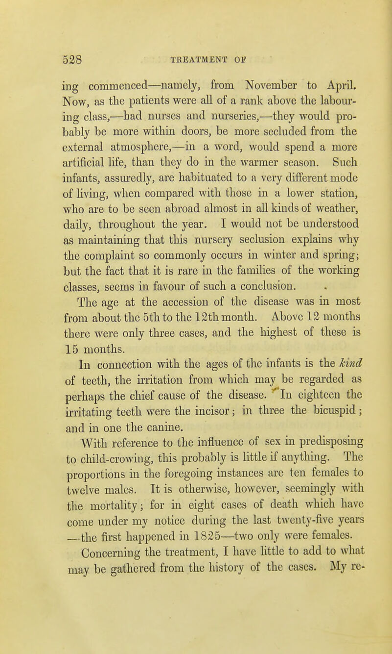 ing commenced—namely, from November to April. Now, as the patients were all of a rank above the labour- ing class,—had nurses and nurseries,—they would pro- bably be more within doors, be more secluded from the external atmosphere,—in a word, would spend a more artificial life, than they do in the warmer season. Such infants, assuredly, are habituated to a very different mode of living, when compared with those in a lower station, who are to be seen abroad almost in all kinds of weather, daily, throughout the year. I would not be understood as maintaining that this nursery seclusion explains why the complaint so commonly occurs in winter and spring; but the fact that it is rare in the families of the working classes, seems in favour of such a conclusion. The age at the accession of the disease was in most from about the 5th to the 12th month. Above 12 months there were only three cases, and the highest of these is 15 months. In connection with the ages of the infants is the hind of teeth, the irritation from which may be regarded as perhaps the chief cause of the disease. y In eighteen the irritating teeth were the incisor; in three the bicuspid ; and in one the canine. With reference to the influence of sex in predisposing to child-crowing, this probably is little if anything. The proportions in the foregoing instances are ten females to twelve males. It is otherwise, however, seemingly with the mortality; for in eight cases of death which have come under my notice during the last twenty-five years the first happened in 1825—two only were females. Concerning the treatment, I have little to add to what may be gathered from the history of the cases. My re-