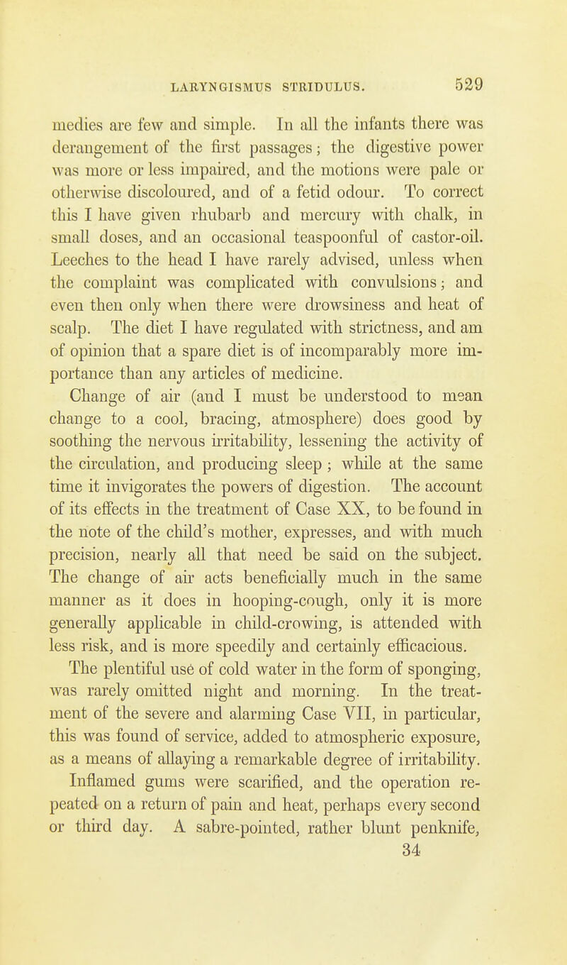 niedies are few and simple. In all the infants there was derangement of the first passages; the digestive power was more or less impaired, and the motions were pale or otherwise discoloured, and of a fetid odour. To correct this I have given rhubarb and mercury with chalk, in small doses, and an occasional teaspoonful of castor-oil. Leeches to the head I have rarely advised, unless when the complaint was complicated with convulsions; and even then only when there were drowsiness and heat of scalp. The diet I have regulated with strictness, and am of opinion that a spare diet is of incomparably more im- portance than any articles of medicine. Change of air (and I must be understood to mean change to a cool, bracing, atmosphere) does good by soothing the nervous irritability, lessening the activity of the circulation, and producing sleep; while at the same time it invigorates the powers of digestion. The account of its effects in the treatment of Case XX, to be found in the note of the child's mother, expresses, and with much precision, nearly all that need be said on the subject. The change of air acts beneficially much in the same manner as it does in hooping-cough, only it is more generally applicable in child-crowing, is attended with less risk, and is more speedily and certainly efficacious. The plentiful use of cold water in the form of sponging, was rarely omitted night and morning. In the treat- ment of the severe and alarming Case VII, in particular, this was found of service, added to atmospheric exposure, as a means of allaying a remarkable degree of irritability. Inflamed gums were scarified, and the operation re- peated on a return of pain and heat, perhaps every second or third day. A sabre-pointed, rather blunt penknife, 34