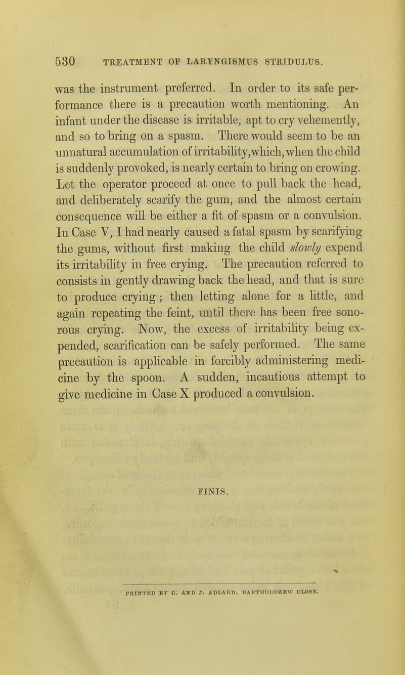was the instrument preferred. In order to its safe per- formance there is a precaution worth mentioning. An infant under the disease is irritable, apt to cry vehemently, and so to bring on a spasm. There would seem to be an unnatural accumulation of irritability,which, when the child is suddenly provoked, is nearly certain to bring on crowing. Let the operator proceed at once to pull back the head, and deliberately scarify the gum, and the almost certain consequence will be either a fit of spasm or a convulsion. In Case V, I had nearly caused a fatal spasm by scarifying the gums, without first making the child slowly expend its irritability in free crying. The precaution referred to consists in gently drawing back the head, and that is sure to produce crying; then letting alone for a little, and again repeating the feint, until there has been free sono- rous crying. Now, the excess of irritability being ex- pended, scarification can be safely performed. The same precaution is applicable in forcibly administering medi- cine by the spoon. A sudden, incautious attempt to give medicine in Case X produced a convulsion. FINIS. PniNTBD BV O. ANIl J. ADLAR I>, HA HTHOl.OMEW CLOSE.