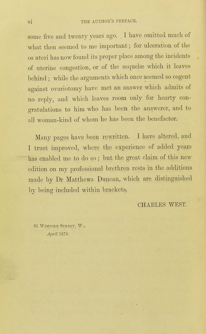 some five and twenty years ago. . I have omitted mucli of what then seemed to me important; for ulceration of the OS uteri has now found its proper place among the incidents of uterine congestion, or of the sequelae which it leaves behind ; while the arguments which once seemed so cogent against ovariotomy have met an answer which admits of no reply, and which leaves room only for hearty con- gratulations to him who has been the answerer, and to all woman-kind of whom he has been the benefactor. Many pages have been rewritten. I have altered, and I trust improved, where the experience of added years has enabled me to do so; but the great claim of this new edition on my professional brethren rests in the additions made by Dr Matthews Duncan, which are distinguished by being included within brackets. CHARLES TOST. 61 Wixfi'OLE Street, W.; Jpril 1879.