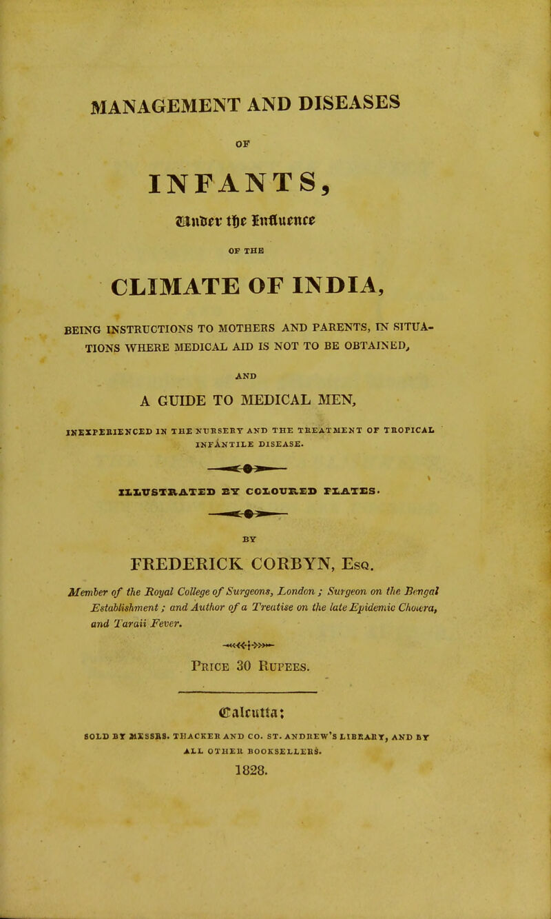 MANAGEMENT AND DISEASES OF INFANTS, On&fv Xfyz Influence OF THE CLIMATE OF INDIA, BEING INSTRUCTIONS TO MOTHERS AND PARENTS, IN SITUA- TIONS WHERE MEDICAL AID IS NOT TO BE OBTAINED, AND A GUIDE TO MEDICAL MEN, INEXPERIENCED IN THE NTIBSEBY AND THE TREATMENT OF TROPICAL INFANTILE DISEASE. BY FREDERICK CORBYN, Esq. Member of the Royal College of Surgeons, London ; Surgeon on the Bengal Establishment; and Author of a Treatise on the late Epidemic Choiera, and Taraii Fever. Price 30 Rupees. Calcutta: SOLD BT MISSUS. THACKEB AND CO. ST. ANDREW'S LIBRARY, AND Br ALL OTHER BOOKSELLERS. 1828.