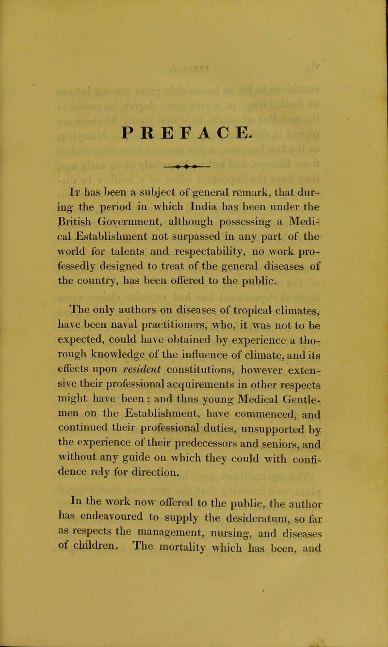 PREFACE. It has been a subject of general remark, that dur- ing the period in which India has been under the British Government, although possessing a Medi- cal Establishment not surpassed in any part of the world for talents and respectability, no work pro- fessedly designed to treat of the general diseases of the country, has been offered to the public. The only authors on diseases of tropical climates, have been naval practitioners, who, it was not to be expected, could have obtained by experience a tho- rough knowledge of the influence of climate, and its effects upon r esident constitutions, however exten- sive their professional acquirements in other respects might have been; and thus young Medical Gentle- men on the Establishment, have commenced, and continued their professional duties, unsupported by the experience of their predecessors and seniors, and without any guide on which they could with confi- dence rely for direction. In the work now offered to the public, the author has endeavoured to supply the desideratum, so far as respects the management, nursing, and diseases of children. The mortality which has been, and