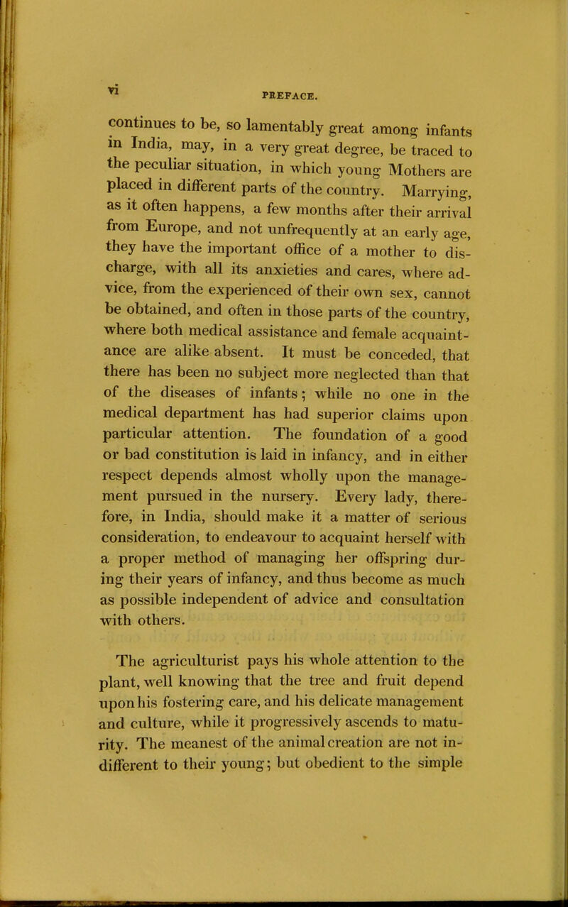 PREFACE. continues to be, so lamentably great among infants in India, may, in a very great degree, be traced to the peculiar situation, in which young Mothers are placed in different parts of the country. Marrying, as it often happens, a few months after their arrival from Europe, and not unfrequently at an early age, they have the important office of a mother to dis- charge, with all its anxieties and cares, where ad- vice, from the experienced of their own sex, cannot be obtained, and often in those parts of the country, where both medical assistance and female acquaint- ance are alike absent. It must be conceded, that there has been no subject more neglected than that of the diseases of infants; while no one in the medical department has had superior claims upon particular attention. The foundation of a good or bad constitution is laid in infancy, and in either respect depends almost wholly upon the manage- ment pursued in the nursery. Every lady, there- fore, in India, should make it a matter of serious consideration, to endeavour to acquaint herself with a proper method of managing her offspring dur- ing their years of infancy, and thus become as much as possible independent of advice and consultation with others. The agriculturist pays his whole attention to the plant, well knowing that the tree and fruit depend upon his fostering care, and his delicate management and culture, while it progressively ascends to matu- rity. The meanest of the animal creation are not in- different to their young; but obedient to the simple