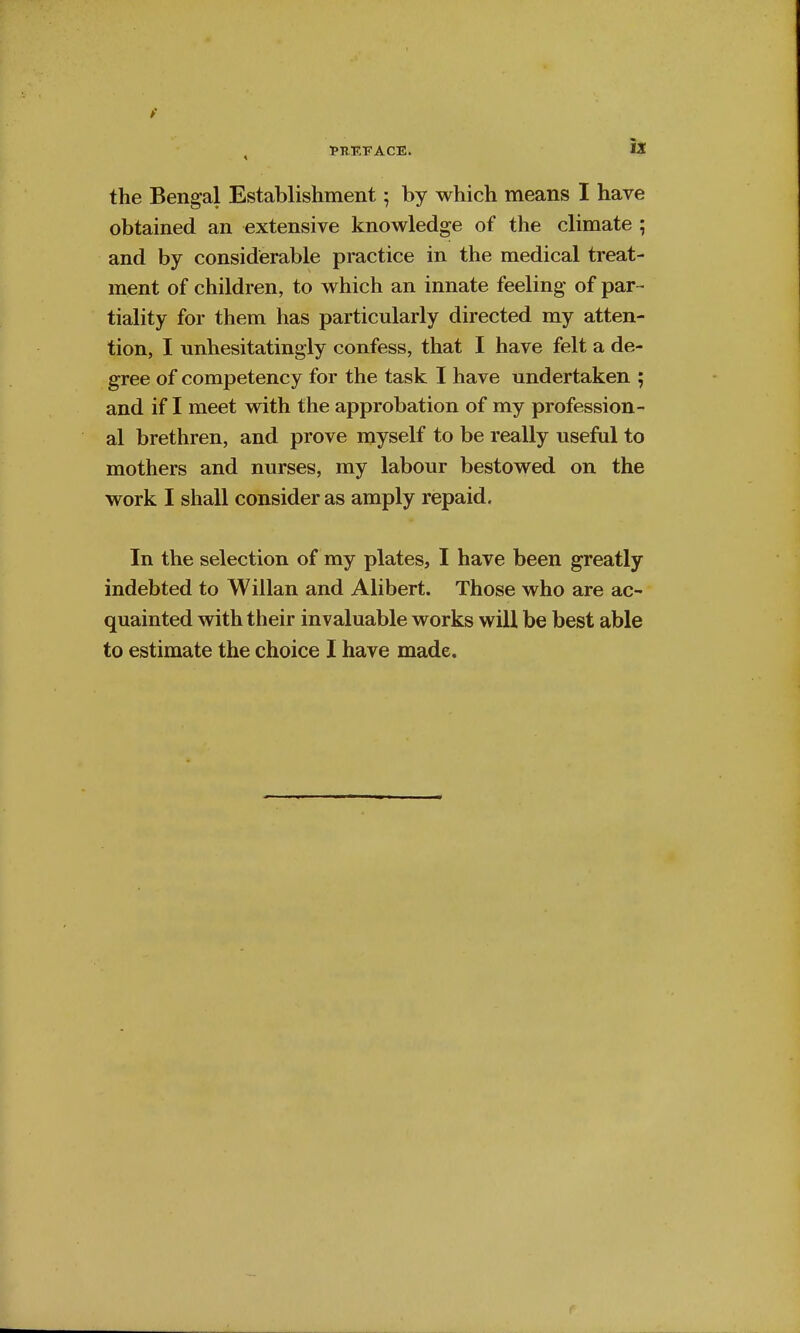 the Bengal Establishment; by which means I have obtained an extensive knowledge of the climate ; and by considerable practice in the medical treat- ment of children, to which an innate feeling of par- tiality for them has particularly directed my atten- tion, I unhesitatingly confess, that I have felt a de- gree of competency for the task I have undertaken ; and if I meet with the approbation of my profession- al brethren, and prove myself to be really useful to mothers and nurses, my labour bestowed on the work I shall consider as amply repaid. In the selection of my plates, I have been greatly indebted to Willan and Alibert. Those who are ac- quainted with their invaluable works will be best able to estimate the choice I have made.