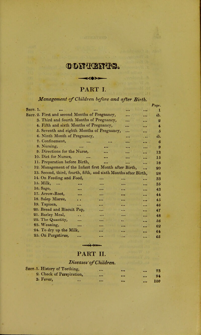 PART I. Management of Children before and after Birth. Page. Sect. 1. ••• ••• ... ... x Sect. 2. First and second Months of Pregnancy, ... ... ib. 3. Third and fourth Months of Pregnancy, ... ... 3 4. Fifth and sixth Months of Pregnancy, ... ... 4 5. Seventh and eighth Months of Pregnancy, ... ... 5 6. Ninth Month of Pregnancy, ... ,.. {&. 7. Confinement, ... ... ... ... q 8. Nursing, ... ... ... ... 9 9. Directions for the Nurse, ... ... ... 13 10. Diet for Nurses, ... ... ... ... 15 11. Preparation before Birth, ... ... ... jg 12. Management of the Infant first Month after Birth, ... 20 13. Second, third, fourth, fifth, and sixth Months after Birth, 28 14. On Feeding and Food, ... ... ... 33 15. Milk, ... ... ... ... ... 35 16. Sago, ... ... ... ... 43 17. Arrow-Root, ... ... ... ... 44 18. Salep Misree, . . ... ... ... 4,5 19. Tapioca, ... ... ... ... 4,6 20. Bread and Biscuit Pap, ... ... ... 47 21. Barley Meal, .. ... ... ... 4,3 22. The Quantity, ... ... .. ... £g 23. Weaning, ... ... ... ... 62 24. To dry up the Milk, ... ... ... 64j 25. On Purgatives, ... ... ,.. ... 6S ■>»> « PART II. Diseases* of Children. Sect. 1. History of Teething, ... ... ys 2. Check of Perspiration, ... ... >#> g4 3-Fever, - - 100