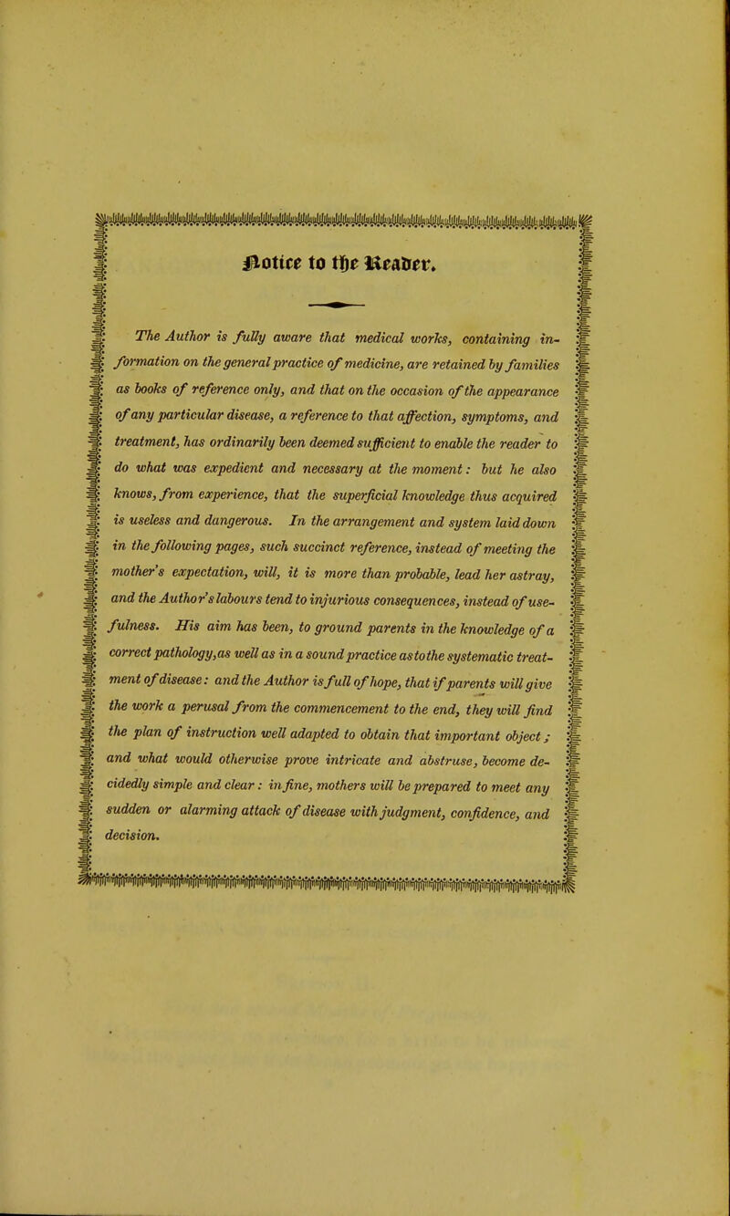 Notice to tf)e Ke&ttev. The Author is fully aware that medical works, containing in- formation on the general practice of medicine, are retained by families as books of reference only, and that on the occasion of the appearance of any particular disease, a reference to that affection, symptoms, and treatment, has ordinarily been deemed sufficient to enable the reader to do what was expedient and necessary at the moment: but he also knows, from experience, that the superficial knowledge thus acquired is useless and dangerous. In the arrangement and system laid down in the following pages, such succinct reference, instead of meeting the mother's expectation, will, it is more than probable, lead her astray, and the Author's labours tend to injurious consequences, instead of use- fulness. His aim has been, to ground parents in the knowledge of a correct pathology,as well as in a sound practice astothe systematic treat- ment of disease: and the Author is full of hope, that if parents will give the work a perusal from the commencement to the end, they will find the plan of instruction well adapted to obtain that important object; and what would otherwise prove intricate and abstruse, become de- cidedly simple and clear: in fine, mothers will be prepared to meet any sudden or alarming attack of disease with judgment, confidence, and decision.