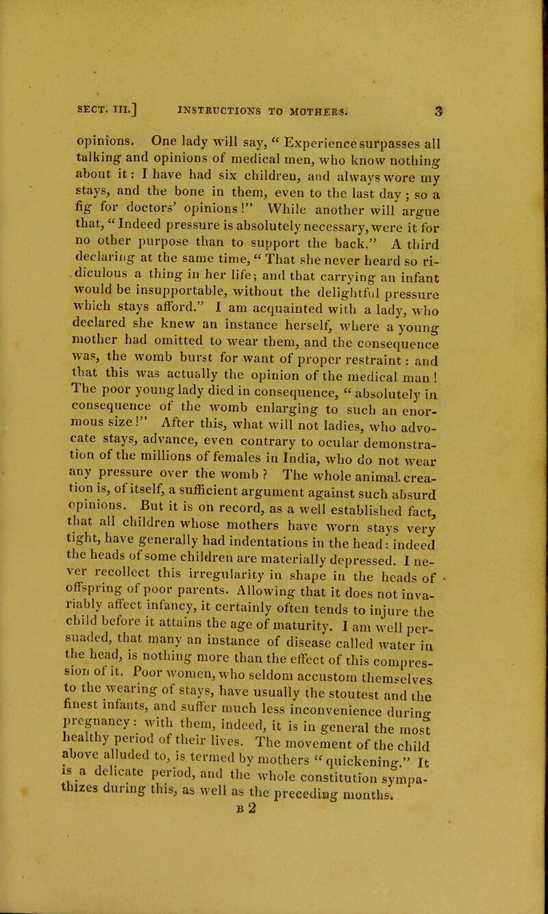 opinions. One lady will say,  Experience surpasses all talking and opinions of medical men, who know nothing about it: I have had six children, and always wore my stays, and the bone in them, even to the last day; so a fig for doctors' opinions! While another will argue that,  Indeed pressure is absolutely necessary, were it for no other purpose than to support the back. A third declaring at the same time,  That she never heard so ri- diculous a thing in her life; and that carrying an infant would be insupportable, without the delightful pressure which stays afford. I am acquainted with a lady, who declared she knew an instance herself, where a young mother had omitted to wear them, and the consequence was, the womb burst for want of proper restraint: and that this was actually the opinion of the medical man! The poor young lady died in consequence,  absolutely in consequence of the womb enlarging to such an enor- mous size! After this, what will not ladies, who advo- cate stays, advance, even contrary to ocular demonstra- tion of the millions of females in India, who do not wear any pressure over the womb ? The whole animal crea- tion is, of itself, a sufficient argument against such absurd opinions. But it is on record, as a well established fact, that all children whose mothers have worn stays very tight, have generally had indentations in the head: indeed the heads of some children are materially depressed. I ne- ver recollect this irregularity in shape in the heads of offspring of poor parents. Allowing that it does not inva- riably affect infancy, it certainly often tends to injure the child before it attains the age of maturity. I am well per- suaded, that many an instance of disease called water in the head, is nothing more than the effect of this compres- sion of it. Poor women, who seldom accustom themselves to the wearing of stays, have usually the stoutest and the finest infants, and suffer much less inconvenience during- pregnancy: with them, indeed, it is in general the most healthy period of their lives. The movement of the child above alluded to, is termed by mothers quickening. It is a delicate period, and the whole constitution sympa- thizes during this, as well as the preceding months' b2