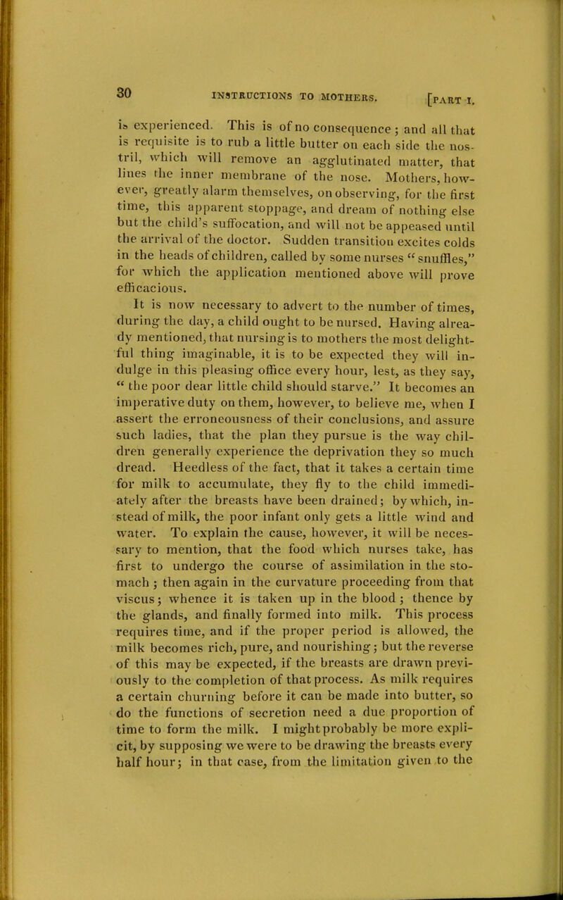 [part I. is experienced. This is of no consequence ; and all that is requisite is to rub a little butter on each side the nos- tril, which will remove an agglutinated matter, that lines the inner membrane of the nose. Mothers, how- ever, greatly alarm themselves, on observing, for the first time, this apparent stoppage, and dream of nothing else but the child's suffocation, and will not be appeased until the arrival of the doctor. Sudden transition excites colds in the heads of children, called by some nurses  snuffles, for which the application mentioned above will prove efficacious. It is now necessary to advert to the number of times, during the day, a child ought to be nursed. Having alrea- dy mentioned, that nursing is to mothers the most delight- ful thing imaginable, it is to be expected they will in- dulge in this pleasing office every hour, lest, as they say,  the poor dear little child should starve. It becomes an imperative duty on them, however, to believe me, when I assert the erroneousness of their conclusions, and assure such ladies, that the plan they pursue is the way chil- dren generally experience the deprivation they so much dread. Heedless of the fact, that it takes a certain time for milk to accumulate, they fly to the child immedi- ately after the breasts have been drained; by which, in- stead of milk, the poor infant only gets a little wind and water. To explain the cause, however, it will be neces- sary to mention, that the food which nurses take, has first to undergo the course of assimilation in the sto- mach ; then again in the curvature proceeding from that viscus; whence it is taken up in the blood; thence by the glands, and finally formed into milk. This process requires time, and if the proper period is allowed, the milk becomes rich, pure, and nourishing; but the reverse of this may be expected, if the breasts are drawn previ- ously to the completion of that process. As milk requires a certain churning before it can be made into butter, so do the functions of secretion need a due proportion of time to form the milk. I might probably be more expli- cit, by supposing we were to be drawing the breasts every half hour; in that case, from the limitation given to the