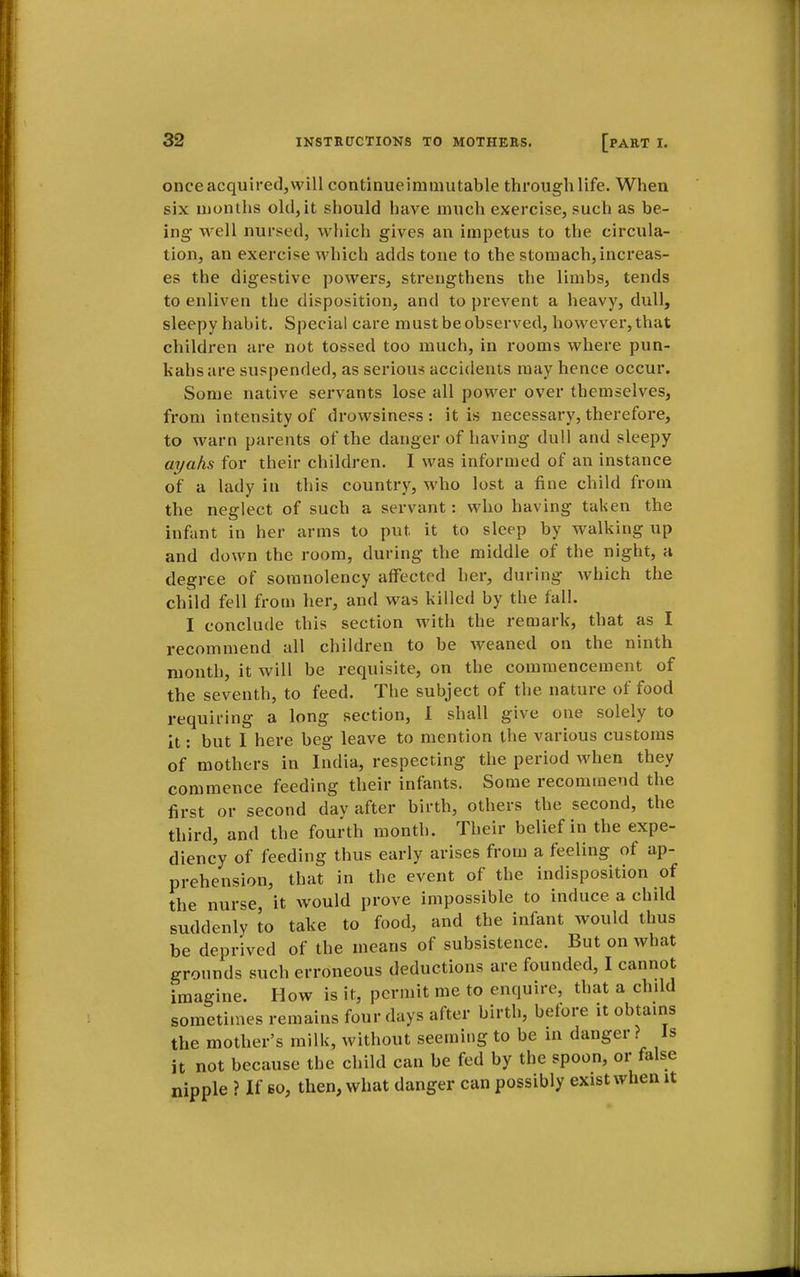 once acquired,will continueimmutable through life. When six months old,it should have much exercise, such as be- ing well nursed, which gives an impetus to the circula- tion, an exercise which adds tone to the stomach,increas- es the digestive powers, strengthens the limbs, tends to enliven the disposition, and to prevent a heavy, dull, sleepy habit. Special care must be observed, however, that children are not tossed too much, in rooms where pun- kahs are suspended, as serious accidents may hence occur. Some native servants lose all power over themselves, from intensity of drowsiness : it is necessary, therefore, to warn parents of the danger of having dull and sleepy ayahs for their children. I was informed of an instance of a lady in this country, who lost a fine child from the neglect of such a servant: who having taken the infant in her arms to put it to sleep by walking up and down the room, during the middle of the night, a degree of somnolency affected her, during which the child fell from her, and was killed by the fall. I conclude this section with the remark, that as I recommend all children to be weaned on the ninth month, it will be requisite, on the commencement of the seventh, to feed. The subject of the nature of food requiring a long section, 1 shall give one solely to it: but I here beg leave to mention the various customs of mothers in India, respecting the period when they commence feeding their infants. Some recommend the first or second day after birth, others the second, the third, and the fourth month. Their belief in the expe- diency of feeding thus early arises from a feeling of ap- prehension, that in the event of the indisposition of the nurse, it would prove impossible to induce a child suddenly to take to food, and the infant would thus be deprived of the means of subsistence. But on what grounds such erroneous deductions are founded, I cannot imagine. How is it, permit me to enquire, that a child sometimes remains four days after birth, before it obtains the mother's milk, without seeming to be in danger? Is it not because the child can be fed by the spoon, or false nipple ? If so, then, what danger can possibly exist when it