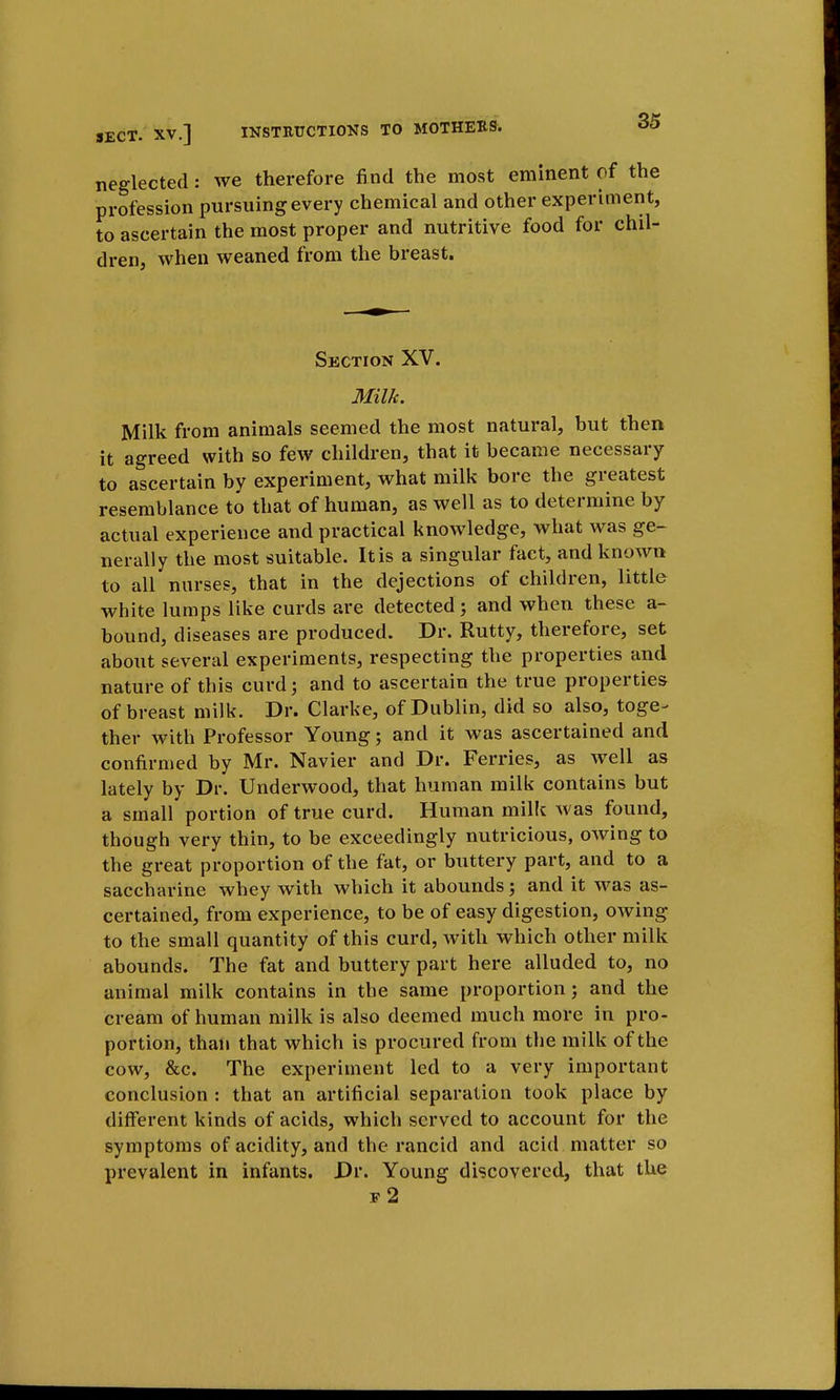 neglected: we therefore find the most eminent of the profession pursuing every chemical and other experiment, to ascertain the most proper and nutritive food for chil- dren, when weaned from the breast. Section XV. Milk. Milk from animals seemed the most natural, but then it agreed with so few children, that it became necessary to ascertain by experiment, what milk bore the greatest resemblance to that of human, as well as to determine by actual experience and practical knowledge, what was ge- nerally the most suitable. It is a singular fact, and known to all nurses, that in the dejections of children, little white lumps like curds are detected j and when these a- bound, diseases are produced. Dr. Rutty, therefore, set about several experiments, respecting the properties and nature of this curd; and to ascertain the true properties of breast milk. Dr. Clarke, of Dublin, did so also, toge^ ther with Professor Young; and it was ascertained and confirmed by Mr. Navier and Dr. Ferries, as well as lately by Dr. Underwood, that human milk contains but a small portion of true curd. Human milk was found, though very thin, to be exceedingly nutricious, owing to the great proportion of the fat, or buttery part, and to a saccharine whey with which it abounds; and it was as- certained, from experience, to be of easy digestion, owing to the small quantity of this curd, with which other milk abounds. The fat and buttery part here alluded to, no animal milk contains in the same proportion; and the cream of human milk is also deemed much more in pro- portion, than that which is procured from the milk of the cow, &c. The experiment led to a very important conclusion : that an artificial separation took place by different kinds of acids, which served to account for the symptoms of acidity, and the rancid and acid matter so prevalent in infants. Dr. Young discovered, that the f2