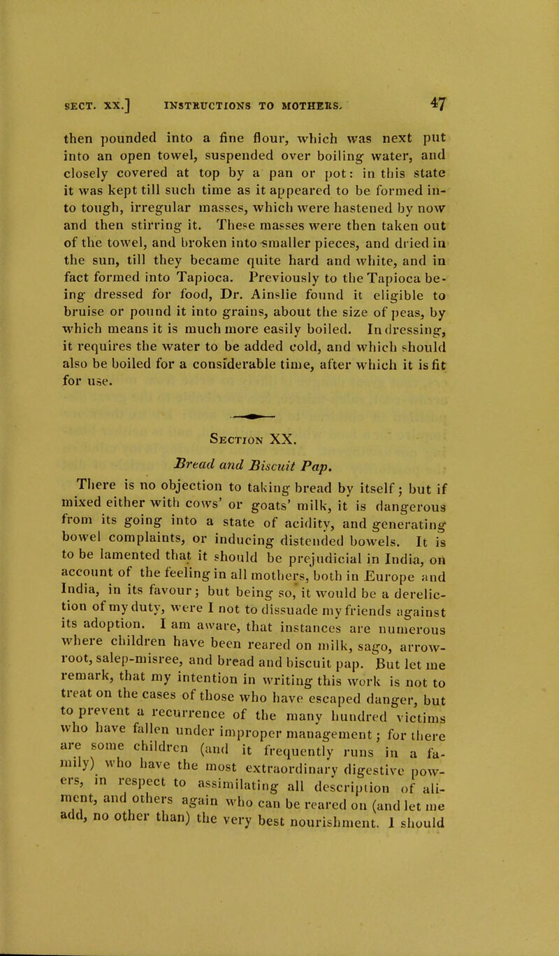 then pounded into a fine flour, which was next put into an open towel, suspended over boiling water, and closely covered at top by a pan or pot: in this state it was kept till such time as it appeared to be formed in- to tough, irregular masses, which were hastened by now and then stirring it. These masses were then taken out of the towel, and broken into smaller pieces, and dried in the sun, till they became quite hard and white, and in fact formed into Tapioca. Previously to the Tapioca be- ing dressed for food, Dr. Ainslie found it eligible to bruise or pound it into grains, about the size of peas, by which means it is much more easily boiled. In dressing, it requires the water to be added cold, and which should also be boiled for a considerable time, after which it is fit for use. Section XX. Bread and Biscuit Pap. There is no objection to taking bread by itself; but if mixed either with cows' or goats' milk, it is dangerous from its going into a state of acidity, and generating bowel complaints, or inducing distended bowels. It is to be lamented that it should be prejudicial in India, on account of the feeling in all mothers, both in Europe and India, in its favour; but being so,it would be a derelic- tion of my duty, were I not to dissuade my friends against its adoption. I am aware, that instances are numerous where children have been reared on milk, sago, arrow- root, salep-misree, and bread and biscuit pap. But let me remark, that my intention in writing this work is not to treat on the cases of those who have escaped danger, but to prevent a recurrence of the many hundred victims who have fallen under improper management; for there are some children (and it frequently runs in a fa- mily) who have the most extraordinary digestive pow- ers, in respect to assimilating all description of ali- ment, and others again who can be reared on (and let me add, no other than) the very best nourishment. I should