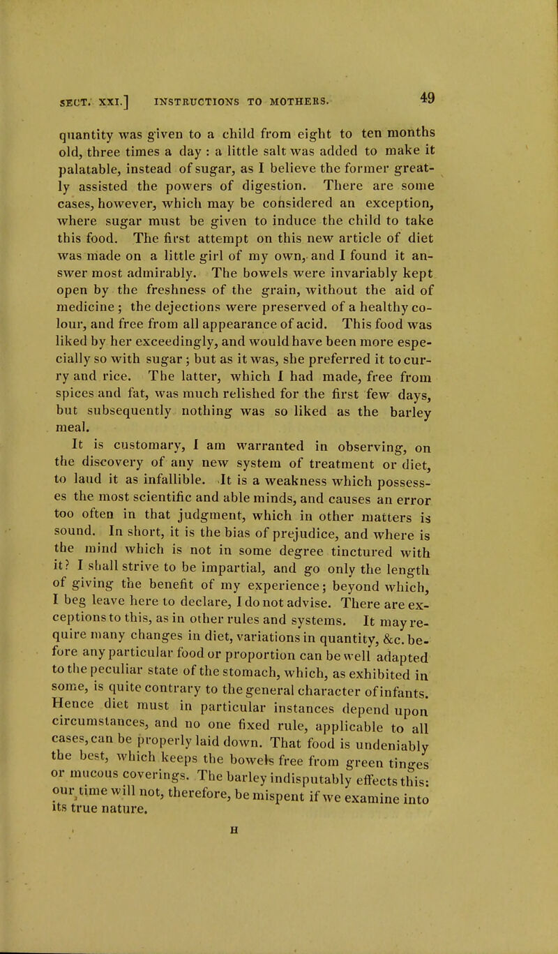 quantity was given to a child from eight to ten months old, three times a day : a little salt was added to make it palatable, instead of sugar, as I believe the former great- ly assisted the powers of digestion. There are some cases, however, which may be considered an exception, where sugar must be given to induce the child to take this food. The first attempt on this new article of diet was made on a little girl of my own, and I found it an- swer most admirably. The bowels were invariably kept open by the freshness of the grain, without the aid of medicine ; the dejections were preserved of a healthy co- lour, and free from all appearance of acid. This food was liked by her exceedingly, and would have been more espe- cially so with sugar; but as it was, she preferred it to cur- ry and rice. The latter, which I had made, free from spices and fat, was much relished for the first few days, but subsequently nothing was so liked as the barley meal. It is customary, I am warranted in observing, on the discovery of any new system of treatment or diet, to laud it as infallible. It is a weakness which possess- es the most scientific and able minds, and causes an error too often in that judgment, which in other matters is sound. In short, it is the bias of prejudice, and where is the mind which is not in some degree tinctured with it? I shall strive to be impartial, and go only the length of giving the benefit of my experience; beyond which, I beg leave here to declare, I do not advise. There are ex- ceptions to this, as in other rules and systems. It may re- quire many changes in diet, variations in quantity, &c. be- fore any particular food or proportion can be well adapted to the peculiar state of the stomach, which, as exhibited in some, is quite contrary to the general character of infants. Hence diet must in particular instances depend upon circumstances, and no one fixed rule, applicable to all cases, can be properly laid down. That food is undeniably the best, which keeps the bowels free from green tinges or mucous coverings. The barley indisputably effects this: our time will not, therefore, be mispent if we examine into its true nature. H