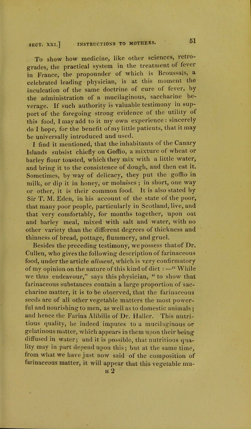 To show how medicine, like other sciences, retro- grades, the practical system in the treatment of fever in France, the propounder of which is Broussais, a celebrated leading physician, is at this moment the inculcation of the same doctrine of cure of fever, by the administration of a mucilaginous, saccharine be- verage. If such authority is valuable testimony in sup- port of the foregoing strong evidence of the utility of this food, I may add to it my own experience: sincerely do I hope, for the benefit of my little patients, that it may be universally introduced and used. I find it mentioned, that the inhabitants of the Canary Islands subsist chiefly on Goffio, a mixture of wheat or barley flour toasted, which they mix with a little water, and bring it to the consistence of dough, and then eat it. Sometimes, by way of delicacy, they put the goffio in milk, or dip it in honey, or molasses ; in short, one way or other, it is their common food. It is also stated by Sir T. M. Eden, in his account of the state of the poor, that many poor people, particularly in Scotland, live, and that very comfortably, for months together, upon oat and barley meal, mixed with salt and water, with no other variety than the different degrees of thickness and thinness of bread, pottage, flummery, and gruel. Besides the preceding testimony, we possess that of Dr. Cullen, who gives the following description of farinaceous food, under the article aliment, which is very confirmatory of my opinion on the nature of this kind of diet : —cc While we thus endeavour, says this physician,  to show that farinaceous substances contain a large proportion of sac- charine matter, it is to be observed, that the farinaceous seeds are of all other vegetable matters the most power- ful and nourishing to men, as well as to domestic animals; and hence the Farina Alibilis of Dr. Haller. This nutri- tious quality, he indeed imputes to a mucilaginous or gelatinous matter, which appears in them upon their being diffused in water; and it is possible, that nutritious qua- lity may in part depend upon this; but at the same time, from what we have just now said of the composition of farinaceous matter, it will appear that this vegetable mu- h 2