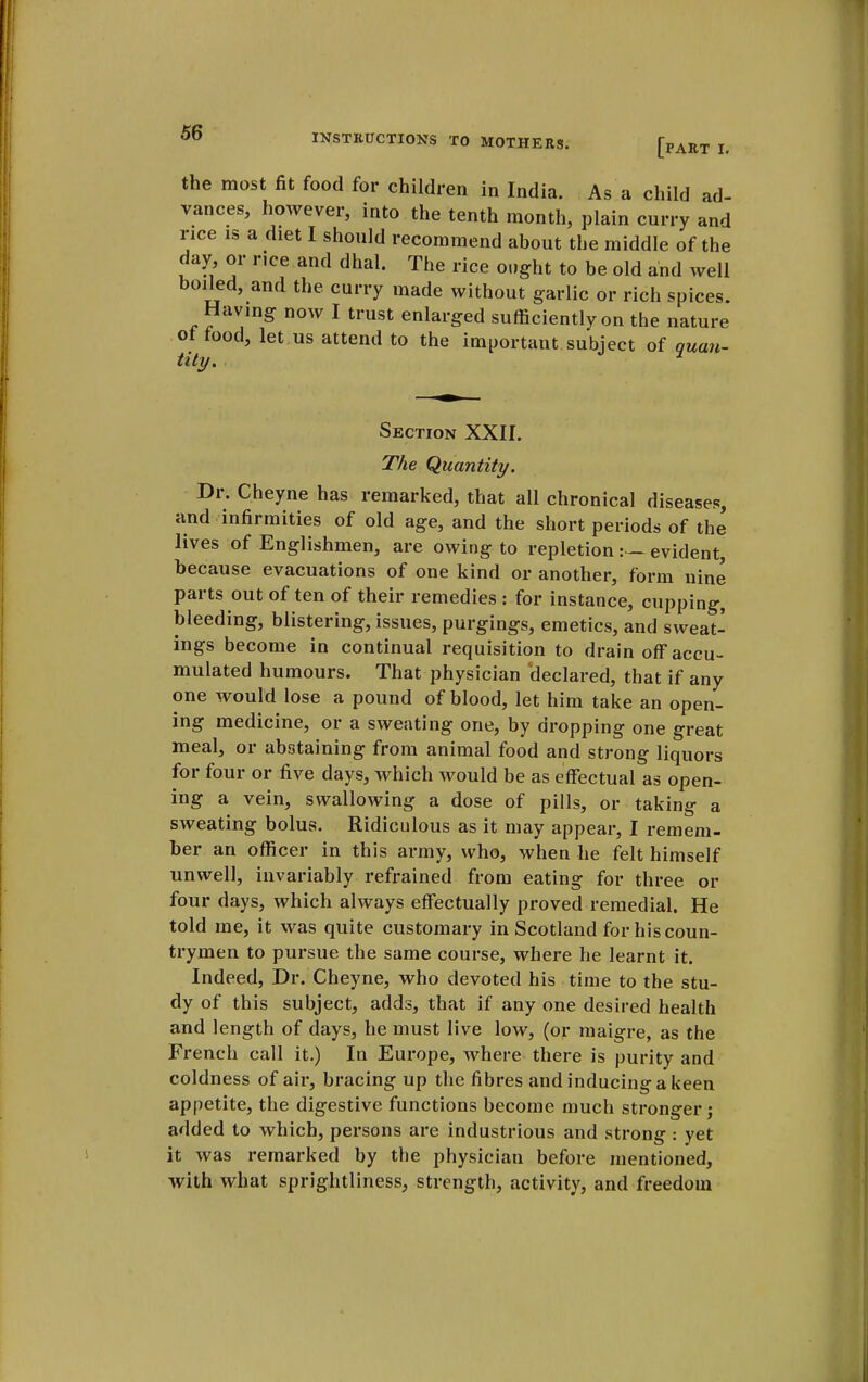 the most fit food for children in India. As a child ad- vances, however, into the tenth month, plain curry and rice is a diet I should recommend about the middle of the day or rice and dhal. The rice ought to be old and well boiled, and the curry made without garlic or rich spices. Having now I trust enlarged sufficiently on the nature of food, let us attend to the important subject of quan- tity. Section XXII. The Quantity. Dr. Cheyne has remarked, that all chronical diseases, and infirmities of old age, and the short periods of the lives of Englishmen, are owing to repletion:— evident, because evacuations of one kind or another, form nine parts out often of their remedies : for instance, cupping, bleeding, blistering, issues, purgings, emetics, and sweat- ings become in continual requisition to drain off accu- mulated humours. That physician 'declared, that if any one would lose a pound of blood, let him take an open- ing medicine, or a sweating one, by dropping one great meal, or abstaining from animal food and strong liquors for four or five days, which would be as effectual as open- ing a vein, swallowing a dose of pills, or taking a sweating bolus. Ridiculous as it may appear, I remem- ber an officer in this army, who, when he felt himself unwell, invariably refrained from eating for three or four days, which always effectually proved remedial. He told me, it was quite customary in Scotland for his coun- trymen to pursue the same course, where he learnt it. Indeed, Dr. Cheyne, who devoted his time to the stu- dy of this subject, adds, that if any one desired health and length of days, he must live low, (or maigre, as the French call it.) In Europe, where there is purity and coldness of air, bracing up the fibres and inducing a keen appetite, the digestive functions become much stronger; added to which, persons are industrious and strong : yet it was remarked by the physician before mentioned, with what sprightliness, strength, activity, and freedom