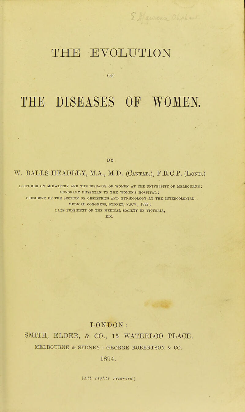 OF THE DISEASES OF WOMEN. W. BALLS-HEADLEY, M.A., M.D. (Cantab.), F.E.C.P. (Lond LECTURER ON MIDWIFERY AND THE DISEASES OP WOMEN AT THE UNIVERSITY OF MELBOURNE ; HONORARY PHYSICIAN TO THE WOMEN'S HOSPITAL J PRESIDENT OF THE SECTION OF OBSTETRICS AND GYNECOLOGY AT THE INTERCOLONIAL MEDICAL CONGRESS, SYDNEY, N.S.W., 1892 ; LATE PRESIDENT OF THE MEDICAL SOCIETY OF VICTORIA, ETC. LONDON: SMITH, ELDEE, & CO., 15 WATEKLOO PLACE. MELBOURNE & SYDNEY : GEORGE ROBERTSON & CO. 1894. BY [All rights reserved.]