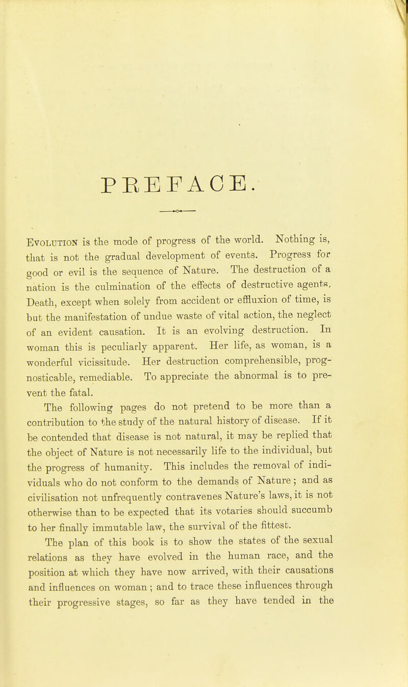 PEEF ACE. Evolution is the mode of progress of the world. Nothing is, that is not the gradual development of events. Progress for good or evil is the sequence of Nature. The destruction of a nation is the culmination of the effects of destructive agents. Death, except when solely from accident or effluxion of time, is but the manifestation of undue waste of vital action, the neglect of an evident causation. It is an evolving destruction. In woman this is peculiarly apparent. Her life, as woman, is a wonderful vicissitude. Her destruction comprehensible, prog- nosticable, remediable. To appreciate the abnormal is to pre- vent the fatal. The following pages do not pretend to be more than a contribution to the study of the natural history of disease. If it be contended that disease is not natural, it may be replied that the object of Nature is not necessarily life to the individual, but the progress of humanity. This includes the removal of indi- viduals who do not conform to the demands of Nature; and as civilisation not unfrequently contravenes Nature's laws, it is not otherwise than to be expected that its votaries should succumb to her finally immutable law, the survival of the fittest. The plan of this book is to show the states of the sexual relations as they have evolved in the human race, and the position at which they have now arrived, with their causations and influences on woman; and to trace these influences through their progressive stages, so far as they have tended in the