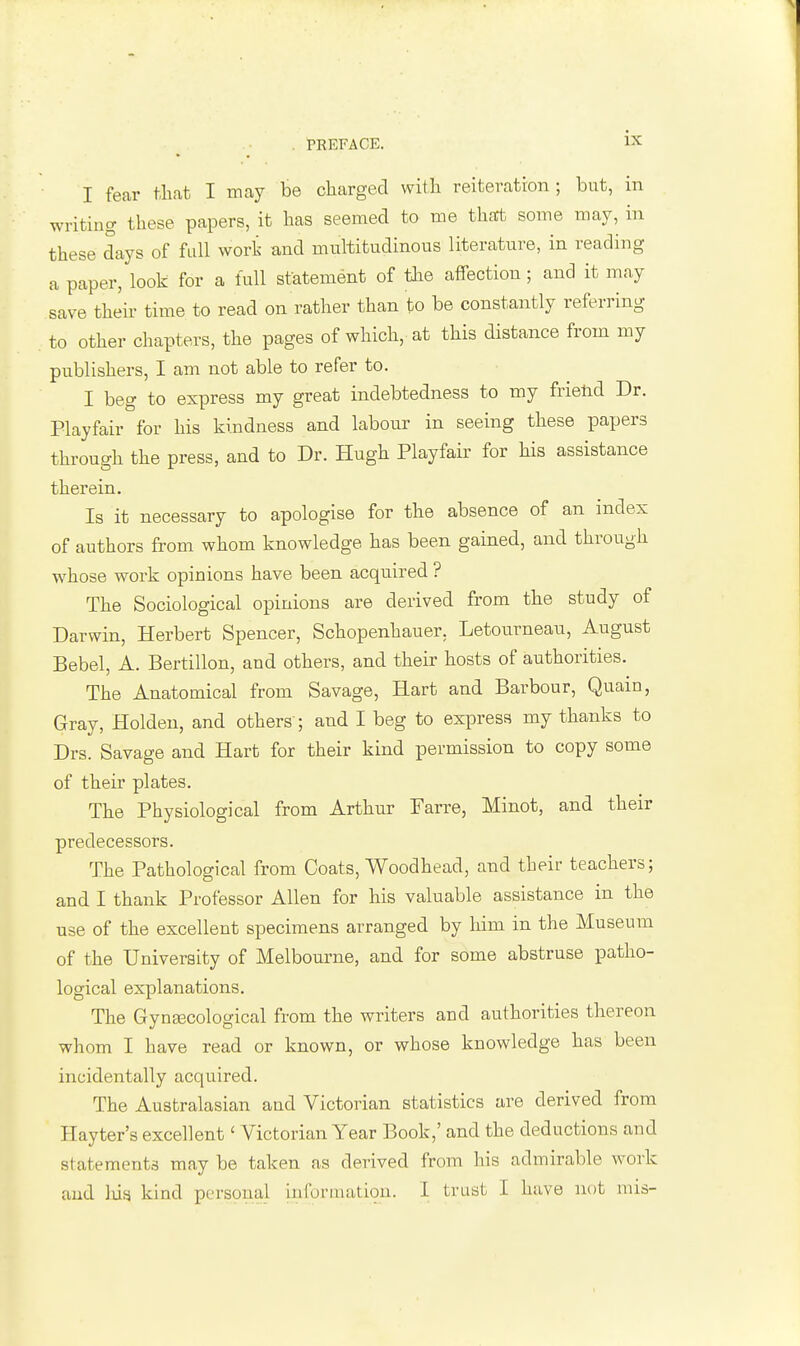 I fear that I may be charged with reiteration; but, in writing these papers, it has seemed to me that some may, in these days of full work and multitudinous literature, in reading a paper, look for a lull statement of the affection; and it may save then time to read on rather than to be constantly referring to other chapters, the pages of which, at this distance from my publishers, I am not able to refer to. I beg to express my great indebtedness to my friend Dr. Playfair for his kindness and labour in seeing these papers through the press, and to Dr. Hugh Playfair for his assistance therein. Is it necessary to apologise for the absence of an index of authors from whom knowledge has been gained, and through whose work opinions have been acquired ? The Sociological opinions are derived from the study of Darwin, Herbert Spencer, Schopenhauer. Letourneau, August Bebel, A. Bertillon, and others, and their hosts of authorities. The Anatomical from Savage, Hart and Barbour, Quain, Gray, Holden, and others ; and I beg to express my thanks to Drs. Savage and Hart for their kind permission to copy some of their plates. The Physiological from Arthur Farre, Minot, and their predecessors. The Pathological from Coats, Woodhead, and their teachers; and I thank Professor Allen for his valuable assistance in the use of the excellent specimens arranged by him in the Museum of the University of Melbourne, and for some abstruse patho- logical explanations. The Gynaacological from the writers and authorities thereon whom I have read or known, or whose knowledge has been incidentally acquired. The Australasian and Victorian statistics are derived from Hayter's excellent' Victorian Year Book,' and the deductions and statements maybe taken as derived from his admirable work and hig kind personal information. I trust I have not mis-