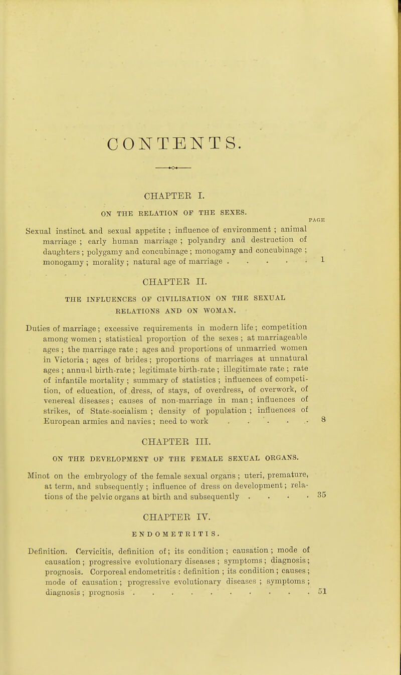 CONTENTS. CHAPTEE I. ON THE RELATION OF THE SEXES. Sexual instinct, and sexual appetite ; inauence of environment ; animal marriage ; early human marriage ; polyandry and destruction of daughters; polygamy and concubinage; monogamy and concubinage ; monogamy ; morality ; natural age of marriage CHAPTER n. THE INFLUENCES OF CIVILISATION ON THE SEXUAL RELATIONS AND ON WOMAN. Duties of marriage; excessive requirements in modern life; competition among women ; statistical proportion of the sexes ; at marriageable ages ; the marriage rate ; ages and proportions of unmarried women in Victoria; ages of brides; proportions of marriages at unnatural ages ; annual birth-rate ; legitimate birth-rate ; illegitimate rate ; rate of infantile mortality ; summary of statistics ; influences of competi- tion, of education, of dress, of stays, of overdress, of overwork, of venereal diseases; causes of non-marriage in man; influences of strikes, of State-socialism ; density of population ; influences of European armies and navies; need to work . . • CHAPTEE III. ON THE DEVELOPMENT OF THE FEMALE SEXUAL ORGANS. Minot on the embryology of the female sexual organs ; uteri, premature, at term, and subsequently ; influence of dress on development; rela- tions of the pelvic organs at birth and subsequently . . • .35 CHAPTEE IV. ENDOMETRITI S. Definition. Cervicitis, definition of; its condition ; causation ; mode of causation ; progressive evolutionary diseases ; symptoms; diagnosis; prognosis. Corporeal endometritis : definition ; its condition ; causes; mode of causation ; progressive evolutionary diseases ; symptoms ; diagnosis; prognosis ' 51