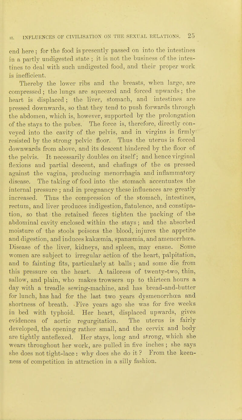 end here; for the food is presently passed on into the intestines in a partly undigested state ; it is not the business of the intes- tines to deal with such undigested food, and their proper work is inefficient. Thereby the lower ribs and the breasts, when large, are compressed; the lungs are squeezed and forced upwards; the heart is displaced; the liver, stomach, and intestines are pressed downwards, so that they tend to push forwards through the abdomen, which is, however, supported by the prolongation of the stays to the pubes. The force is, therefore, directly con- veyed into the cavity of the pelvis, and in virgins is firmly resisted by the strong pelvic floor. Thus the uterus is forced downwards from above, and its descent hindered by the floor of the pelvis. It necessarily doubles on itself; and hence virginal flexions and partial descent, and chafings of the os pressed against the vagina, producing menorrhagia and inflammatory disease. The taking of food into the stomach accentuates the internal pressure ; and in pregnancy these influences are greatly increased. Thus the compression of the stomach, intestines, rectum, and liver produces indigestion, flatulence, and constipa- tion, so that the retained fasces tighten the packing of the abdominal cavity enclosed within the stays; and the absorbed moisture of the stools poisons the blood, injures the appetite and digestion, and induces kakaemia, spanasmia, and amenorrhcea. Disease of the liver, kidneys, and spleen, may ensue. Some women are subject to irregular action of the heart, palpitation, and to fainting fits, particularly at balls ; and some die from this pressure on the heart. A tailoress of twenty-two, thin, sallow, and plain, who makes trowsers up to thirteen hours a day with a treadle sewing-machine, and has bread-and-butter for lunch, has had for the last two years dysmenorrhoea and shortness of breath. Five years ago she was for five weeks in bed with typhoid. Her heart, displaced upwards, gives evidences of aortic regurgitation. The uterus is fairly developed, the opening rather small, and the cervix and body are tightly anteflexed. Her stays, long and strong, which she wears throughout her work, are pulled in five inches ; she says she does not tight-lace : why does she do it ? From the keen- ness of competition in attraction in a silly fashion.