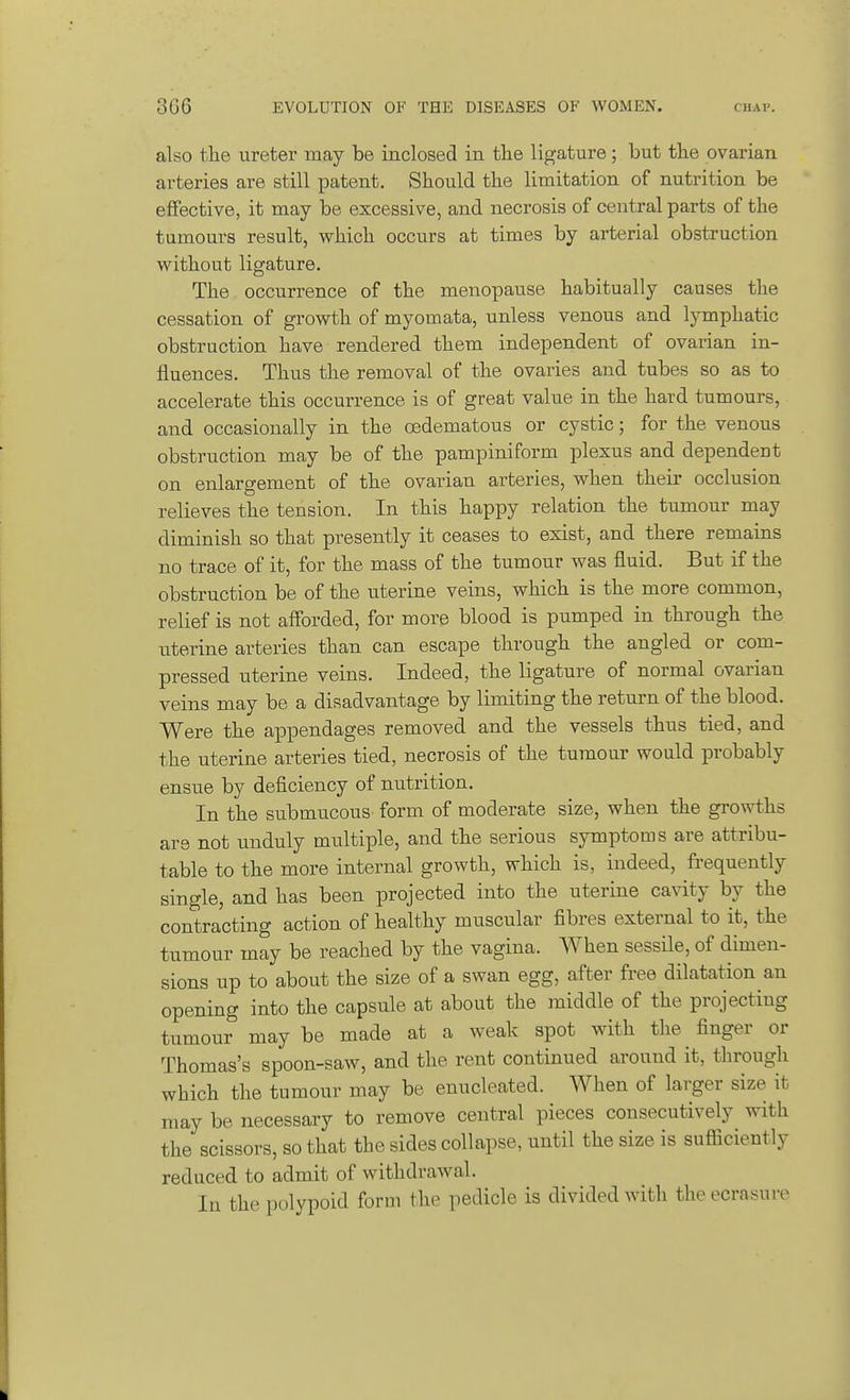 also the ureter may be inclosed in the ligature; but the ovarian arteries are still patent. Should the limitation of nutrition be effective, it may be excessive, and necrosis of central parts of the tumours result, which occurs at times by arterial obstruction without ligature. The occurrence of the menopause habitually causes the cessation of growth of myomata, unless venous and lymphatic obstruction have rendered them independent of ovarian in- fluences. Thus the removal of the ovaries and tubes so as to accelerate this occurrence is of great value in the hard tumours, and occasionally in the cedematous or cystic; for the venous obstruction may be of the pampiniform plexus and dependent on enlargement of the ovarian arteries, when their occlusion relieves the tension. In this happy relation the tumour may diminish so that presently it ceases to exist, and there remains no trace of it, for the mass of the tumour was fluid. But if the obstruction be of the uterine veins, which is the more common, relief is not afforded, for more blood is pumped in through the uterine arteries than can escape through the angled or com- pressed uterine veins. Indeed, the ligature of normal ovarian veins may be a disadvantage by limiting the return of the blood. Were the appendages removed and the vessels thus tied, and the uterine arteries tied, necrosis of the tumour would probably ensue by deficiency of nutrition. In the submucous form of moderate size, when the growths are not unduly multiple, and the serious symptoms are attribu- table to the more internal growth, which is, indeed, frequently single, and has been projected into the uterine cavity by the contracting action of healthy muscular fibres external to it, the tumour may be reached by the vagina. When sessile, of dimen- sions up to about the size of a swan egg, after free dilatation an opening into the capsule at about the middle of the projecting tumour may be made at a weak spot with the finger or Thomas's spoon-saw, and the rent continued around it, through which the tumour may be enucleated. When of larger size it may be necessary to remove central pieces consecutively with the scissors, so that the sides collapse, until the size is sufficiently reduced to admit of withdrawal. In the polypoid form the pedicle is divided with theecrasuiv