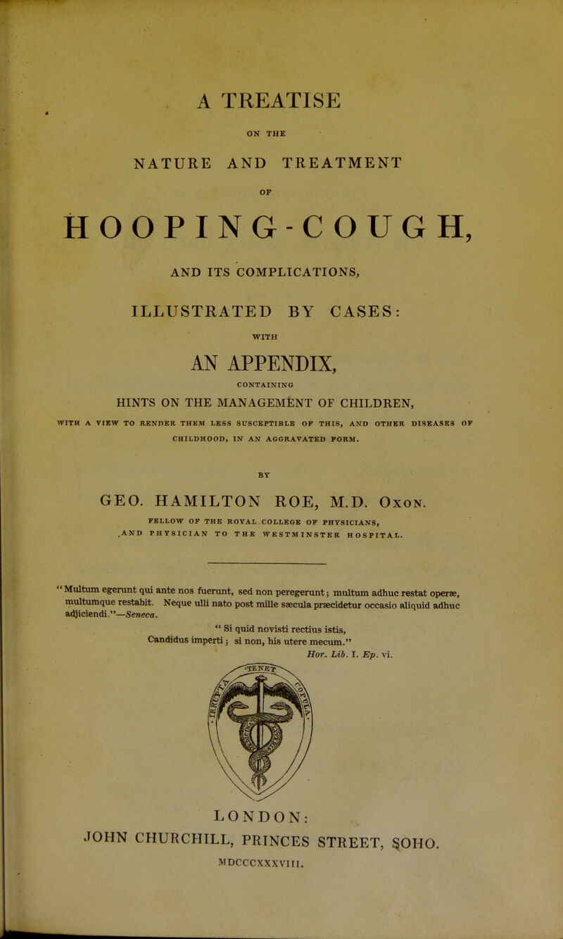 . A NATURE TREATISE ON THE AND TREATMENT OP HOOPING-COUGH, AND ITS COMPLICATIONS, ILLUSTRATED BY CASES: WITH AN APPENDIX, CONTAINING HINTS ON THE MANAGEMENT OF CHILDREN, WITH A VIEW TO RENDER THEM LESS SUSCEPTIBLE OF THIS, AND OTHER DISEASES OF CHILDHOOD, IN AN AGGRAVATED FORM. BY GEO. HAMILTON ROE, M.D. Oxon. FELLOW OF THE ROYAL COLLEGE OF PHYSICIANS, .AND PHYSICIAN TO THE WESTMINSTER HOSPITAL. 1 Multum egerunt qui ante nos fuerunt, sed non peregerunt; multum adhuc restat operae, multumque restabit. Neque ulli nato post mille saecula praecidetur occasio aliquid adhuc adjiciendi.''—Seneca.  Si quid novisti rectius istis, Candidus imperti j si non, his utere mecum. Hor. Lib. I. Ep. vi. LONDON: JOHN CHURCHILL, PRINCES STREET, §OHO. MDCCCXXXVIII.